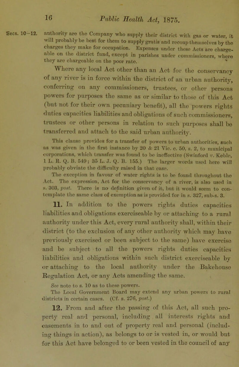 Secs. 10-12. anUiority are the Company who supply their district wth gas or water, it will probably be best for them to supply gratis and recouiithemsoh-cs by the charges they make for occupation. Expenses under these Acts are charge- able on the district fund, except in parishes under commissioners, where they are chargeable on the poor rate. ' Wliere any local Act other than an Act for the conserv'ancy of any river is in force within the district of an urban authority, conferring on any commissioners, trustees, or other jiersons powers for purposes the same as or similar to those of this Act (but not for their own pecuniary benefit), all the powers rights duties capacities liabilities and obligations of such commissioners, trustees or other persons in relation to such purposes shall bo transferred and attach to the said urban authority. This clause provides for a transfer of powers to urban authorities, such as was given in the first instance by 20 & 21 Vic. c. 50, s. 2, to municipal corporations, which transfer was found to be ineffective (Swinford r. Keble, I L. K. Q. B. 519; 35 L. J. Q. B. 155.) The larger words used here will probably obviate the difficulty raised in that case. The exception in favour of water rights is to be found throughout the Act. The expression. Act for the conservancy of a river, is also used in 8. 303, post. There is no definition given of it, but it would seem to con- template the same class of exemption os is jirovided for in s. 327, sub-s. 3. 11. In addition to the powers rights duties capacitie.s liabilities and obligations exerciseable by or attaching to a rural authority under this Act, every rural authority shall, within theii' district (to the exclusion of any other authority which may have previously exercised or been subject to the same) have exercise and be subject to all the powers rights duties capacities liabilities and obligations within such district exerciseable by or attaching to the local authority under the Bakehouse Regulation Act, or any Acts amending the same. See note to s. 10 ns to these powers. The Local Government Board may extend any urban powers to ruml districts in certain cases. (Cf. s. 27G, post.) 12. From and after the passing of this Act, all such pro- perty real and personal, including all interests rights and casements in to and out of property real aud personal (includ- ing things in action), as belongs to or is vested in, or would but for this Act have belonged to or been vested in the council of any