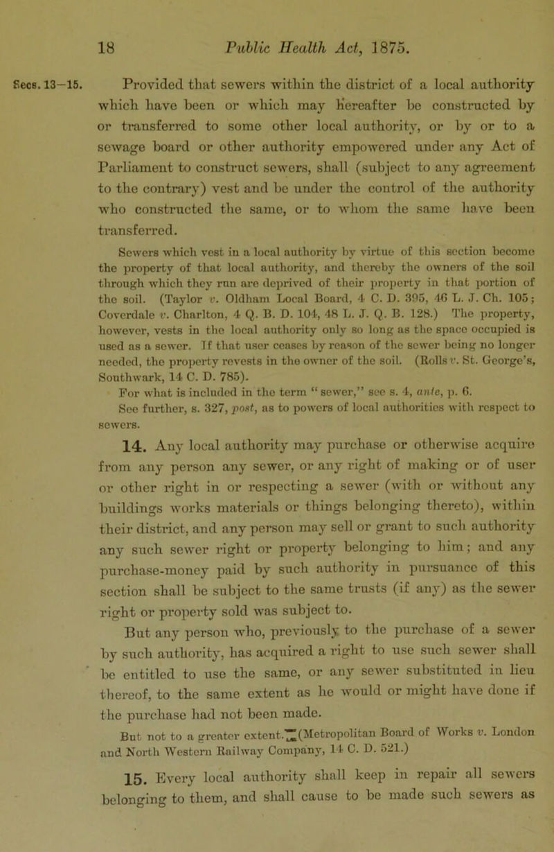 Secs. 13—15, Provided that sewei's within the district of a local authority which have been or which may Hereafter he constructed by or transferred to some other local authority, or by or to a sewage board or other authority empowered under any Act of Parliament to construct sewers, shall (subject to any agreement to the contrary) vest and be under the control of the authority who constructed the same, or to whom the same have beeu transferred. Sewers which vest in a local authority by virtue of this section become the property of that local authority, and thereby the owners of the soil through which they run are deprived of their property in that portion of the soil. (Taylor r. Oldham Local Board, 4 C. D. 305, 415 L. J. Ch. 105; Coverdale v. Charlton, 4 Q. B. D. 104, 48 L. J. Q. B. 128.) The property, however, vests in the local authority only so long as the space occupied is used as a sower. If that user ceases by reason of the sower being no longer needed, the property revests in the owner of the soil. (Rolls r. St. George’s, Southwark, 14 C. D. 785). For what is included in tho term “ sewer,” see s. 4, ante, p. (5. See further, s. 327, post, as to powers of local authorities with respect to sowers. 14. Any local authority may purchase or otherwise acquire from any person any sewer, or any right of making or of user or other right in or respecting a sewer (with or Avithout any buildings Avorks materials or things belonging thereto), within their district, and any person may sell or grant to such authority any such sewer right or property belonging to him; and any purchase-money paid by such authority in pursuance of this section shall be .subject to the same trusts (if any) as the seAver right or property sold Avas subject to. But any person who, previously to the purchase of a scAver by such authority, has acquired a right to use .such scAver shall be entitled to use the same, or any scAver substituted in lieu thereof, to the same extent as he Avould or might haAe done if tlie purchase had not been made. But not to a greater extent.^(Metropolitan Board of Works v. London and North Wcsteni Raihvay Company, I f C. D. 521.) 15. Every local authority shall keep in repair all seAvers belonging to them, and shall cause to be made such seAvers as