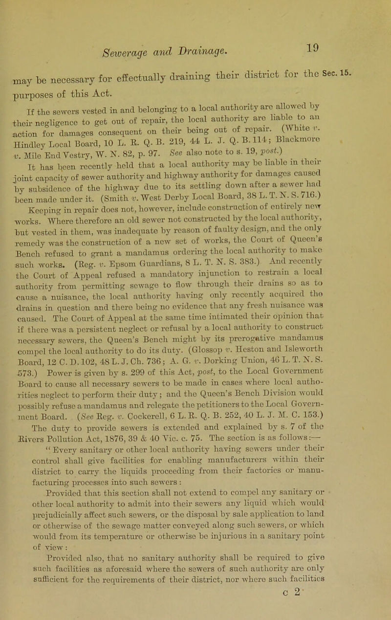 may be necessary for effectually draining tbeir district for the Sec. j)urposes of this Act. If the sewers vested in and belonging to a local authority arc allowed by their- negligence to got out of repair, the local authority are b^b e to an action for damages consequent on their being out of repair. Ophite i. Hindlcy Local Board, 10 L. E. Q. B. 319, 44 L. J. Q. B-lll; Blackmoro V. Mile End Vestry, W. N. 82, p. 97. See also note to s. 19, post.) It has been recently held that a local authority may bo liable m their joint capacity of sewer authority and highway authority for damages caused by subsidence of the highway due to its settling down after a sower had been made under it. (Smith v. West Derby Local Board, 38 L. T. N. S. /16.) Keeping in repair does not, however, include construction of entirely now works. Where therefore an old sewer not constructed by the local authority, but vested in them, was inadequate by reason of faulty design, and the only remedy was the construction of a new set of works, the Court of Queen s Bench refused to grant a mandamus ordering the local authority to make such works. (Reg. v. Epsom Guardians, 8 L. T. N. S. 383.) And recently the Court of Appeal refused a mandatoiy injunction to restrain a local authority from permitting sewage to flow through their drains so as to cause a nuisance, the local authority having only recently acquired tho drains in question and there being no evidence that any fresh nuisance w as caused. The Court of Appeal at the same time intimated their opinion that if there was a persistent neglect or refusal by a local authority to construct necessary sewers, the Queen’s Bench might by its prerogative mandamus compel the local authority to do its duty. (Glossop v. Heston and Isleworth Board, 12 C. D. 102, 48 L. J. Ch. 736; A. G. r. Dorking Union, 46 L. T. K. S. 573.) Power is given by s. 299 of this Act, post, to the Local Government Board to cause all necessary sewers to be made in cases whore local autho- rities neglect to perform their duty; and the Queen’s Bench Division would possibly refuse a mandamus and relegate the petitioners to the Local Govern- ment Board. (See Reg. r. Cockerell, 6 L. R. Q. B. 252, 40 L. J. M. C. 153.) The daity to provide sewers is extended and explained by s. 7 of tho Rivers Pollution Act, 1876, 39 & 40 Vic. c. 75. Tho section is as follows: “ Every sanitary or other local authority having sewers under their control shall give facilities for enabling manufacturers within their district to carry the liquids proceeding from their factories oi- manu- facturing processes into such sewers : Provided that this section shall not extend to compel any sanitary or other local authority to admit into their sewers any liquid which would prejudicially affect such sewers, or the disposal by sale application to land or otherwise of the sewage matter conveyed along such sowers, or which wotild from its temperature or otherwise be injm-ious in a sanitary point of view: Prondod also, that no sanitary authority shall bo required to give such facilities as aforesaid where tho sowers of such authority are only sufficient for the requirements of their district, nor where such facilities c 2-