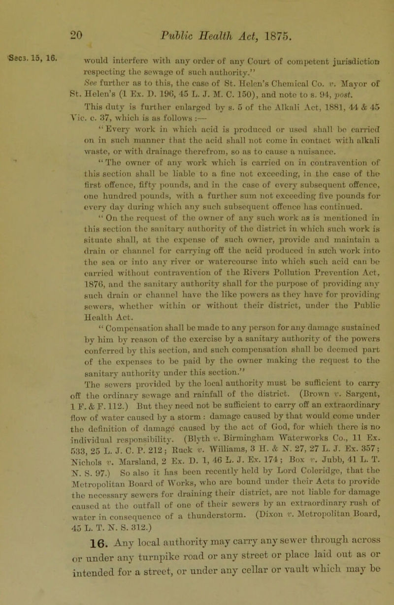 Sec3.15, 16. would interfere with any order of any Court of competent jimadiction respecting the sewage of such authority.” See further as to this, the case of St. Helen’s Chemical Co. v. Mayor of St. Helen’s (1 Ex. H. 19G, 45 L. J. M. C. 150), and note to s. 94, post. This duty is further enlarged by s. 5 of the Alkali Act, 1881, 44. & -45 Vic. c. 37, which is as follows :— “ Ever}' work in which acid is produced or used shall he carried on in such manner that the .acid shall not come in contact with alkali waste, or with drainage therefrom, so as to cause a nuisance. ■’ “ The owner of any work which is carried on in contravention of this section shall bo liable to a fine not exceeding, in the case of the first offence, fifty pounds, and in the case of every subsequent offence, otio hundred iiounds, with a further sum not exceeding five pounds for every day during which any such subsequent offence has continued. “ On the request of the owner of any such work as is mentioned in this section the sanitary authority of the district iu which such work is situate shall, at the expense of such owner, ]>rovidc and maintain a drain or channel for carrying off the acid produced in such work into the sea or into tiny river or watercourse into which such acid can be carried without contravention of the Rivers Pollution Prevention Act, 1870, and the sanitary authority shall for the ])urpose of providing any such drain or channel have the like powers as they have for providing sewers, whether within or without their district, under the Public Health Act. “ Compensation shall be made to any person for any damage sustaineil by him by reason of the exercise by a sanitary authority of the powers conferred by this section, and such compensation shall bo deemed jjart of the expenses to be paid by the owner making the request to the sanitary authority under this section.” 'fhe sowers provided by the local authority must bo sufficient to carry off the ordinary sewage and rainfall of the district. (Brown v. Sargent, 1 F. & F. 112.) But they need not be sufficient to caiTy off an extr.aordinary flow of water caused by a storm ; damage caused by that would come under the definition of damage caused by the act of God, for which there is no individual responsibility. (Blyth v. Birmingham Waterworks Co., 11 Ex. 533, 25 L. J. C. P. 212; Ruck v. Williams, 3 H. & N. 27, 27 L. J. Ex. 357; Nichols r. Marsland, 2 Ex. D. 1, 40 L. J. Ex. 17-4 ; Box r. Jubb, 41 L. T. N. S. 97.) So also it has been recently held by Lord Coleridge, that the Metropolitan Board of Works, who are bound under their Acts to iirovido the necessary sewers for draining their district, arc not liable for damage caused at the outfall of one of their sewers by an extraordinarj- rush of water in consequence of a thunderstorm. (Di.xon t. IMetropolitan Boaid, 45 L. T. N. S. 312.) 16. Any local authority may cany any sewer through across or under any turnpike road or any street or ijlacc laid out as or intended for a street, or under any cellar or vault which may be