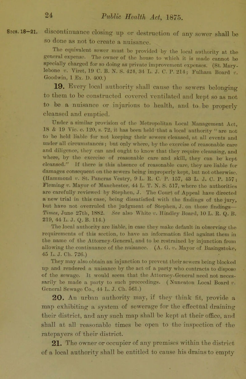 G3CS. 18 21. discontinuance closiiify iip or destruction of any sewer sliall he so done as not to create a nuisance. The equivalent sower must bo provided by tlie local authority at tin; general expense. 'J’1k> owner of the house to which it is made cannot ho specially charged for so doing as private improvement expenses. (St. Mary- lebono V. Viret, 19 C. 11. X. S. liM, ;U L. J. C. 1>. 211 ; Fulham Hoard c. Goodwin, 1 Ex. 1). 100.) 19. Every local autliority shall cause the sewers helonging to them to he constructed covered ventilated and kept so as not to be a nuisance or injurious to health, and to he properly cleansed and emptied. Under a similar provision of the Metro])olitan Local Management Act, 18 & 19 Vic. c. 120, 8. 72, it has been held'that a local authority “arc not to ho held lialdo for not keeping their sewers cleansed, at all events and under all circumstances; hut only where, by the exi-rcise of roasonahlo can! and diligence, they can and ought to know that they require cleansing, and whore, by tho exercise of i-easonahle care and skill, they can bo kept cleansed.” If there is this absence of reasonable cai-c, they ai-e liable for damages consequent on the sowers being impro)jerly kojit, but not otherwise. (Hammond v. .St. I’aucras Vestry, 9 L. 11. C. 1’. 157, 13 L. J. C. F. 157; Fleming v. Mayor of Manchester, 4-1 L. T. X. S. 517, where the authorities are carefully reviewed by Btephen, J. Tho Court of A]>peal have directed a new trial in this case, being dissatisfied with tho iiudings of tho jurj', but have not overruled the judgment of Stephen, J. on those findings— Times, June 27th, 1882. See also White v. ftindley Hoard, 10 L. B. Q. H. 219, 4-1 L. J. Q. B. 11 1.) Tho local authority arc liable, in case they make default in observ'ing tho requirements of this section, to have an information filed against them in tho name of tho Attorney-General, and to )»c restrained bj- injunction from allowing tho continuance of the nuisance. (A. G. r. Mayor of Hiisingstoke, 45 L. J. Ch. 720.) They may also obtain an injunction to prevent their sewers being blocked up and rendered a nuisance l)y the act of a party who contracts to disjwso of the sewage. Id woidd seem that the Attorney-General need not neces- sarily be made a party to such proceedings. ( Nuneaton Local Board r. General Sewage Co., ft L. J. Ch. 561.) 20. All urban authority may, if they tliiuk fit, jirovitle a map exhibiting a .sy.stem of sewerage for the effectual flraiiiiiig their district, and any such maji shall he kept at their office, and shall at all reasonable times he open to the inspection of tlio ratepayers of their district. 21. The owner or occupier of any jiremiscs within the district of a local authority shall be entitled to cause his drains to empty