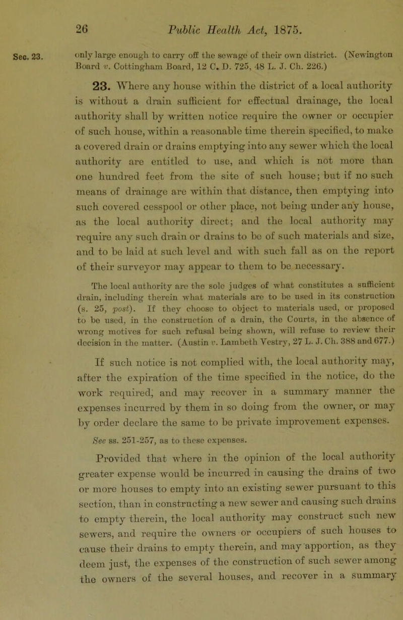 See. 23. only large enough to carry off the sewage of their own district. (Newington Board v. Cottingham Board, 12 C. D. 725, 18 L. J. Ch. 226.) 23. Where any house -within the district of a local authority is without a drain sufficient for effectual drainage, the local authority shall by -written notice require the rtwner or occupier of such house, Avithin a reasonable time therein specified, to make a covered drain or drains emptying into any sewer Avhich the local authority are entitled to use, and Avhich is not more than one hundred feet from the site of such house; but if no such means of drainage are within that distance, then emptying into such covered cesspool or other place, not being under any house, as the local authority direct; and the local authority may require any such drain or drains to bo of such materials and size, and to be laid at such level and Avith such fall as on the report of their surA^eyor may ajAjAcar to them to be necessary. The local authority arc tho sole judges of wliat constitutes a snflRcient drain, including therein Avhat jnaterials arc to be used in its construction (s. 25, post). If they choose to object to niaterials used, or jiroposed to bo used, in tho construction of a drain, the Courts, in tho absence of Avrong inotiA'CS for such refusal being shoAvn, Avill refuse to roA’iow their decision in tho matter. (Austin r. Lambeth Vestry, 27 L. J. Ch. 388 and 6/ /.) If such notice is not complied AA’itli, the local authority may, after the expiration of the time specified in the notice, do the Avork required, and may recover in a summary manner the expenses incurred by' them in so doing from the owner, or may by order declare the same to bo private improvement exj)enses. See ss. 251-257, as to these expenses. Provided that Avhere in the opinion of the local authority' greater exjAcnse Avould be incurred in causing the drains of tAVO or more houses to empty into an existing sewer pursuant to this section, than in constructing a ncA\' scAA'er and causing such drains to empty therein, tho local authority' may' construct such ncAV sewers, and require the OAvners or occupiers of such houses to cause their drains to empty therein, and may apportion, as they deem just, the expenses of tho construction of such seAver among the OAvners of the several houses, and recovei in a summary