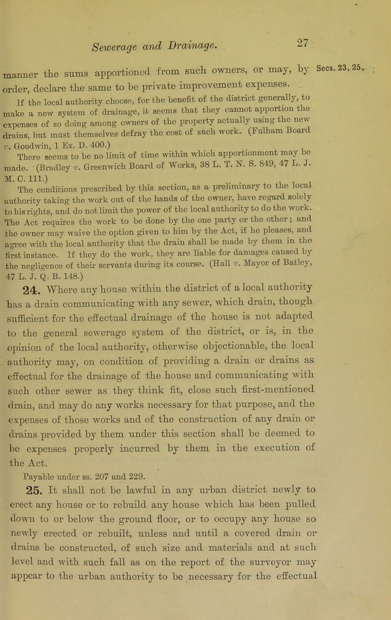 manner tlie sums apportioned from sncli o^vners, or may, by Secs. 23.25, order, declare tbe same to be private improvement expenses. If the local authority choose, for the benefit of the district generally, to make a new system of drainage, it seems that they cannot apportion the expenses of so doing among owners of tho property actually using the new drains, but must themselves defray the cost of such work. (Fulham Board r. Goodwin, 1 Ex. D. 400.) There seems to bo no limit of time within which apportionment may bo made. (Bradley v. Greenwich Board of Works. 38 L. T. N. S. 849, 47 L. J. M. C. 111.) , ^ , Tho conditions proscribed by this section, ns a preliminary to tho local authority taking the work out of tho hands of the owner, have regard solely to his rights, and do not limit the power of the local authority to do the work. The Act requires tho work to be done by tho one party or the other; and tho owner may waive tho option given to him by the Act, if he pleases, and agree ivith the local authority that tho drain shall be made by them in tho first instance. If they do the work, they arc Uable for damages caused by tho negligence of their servants during its course. (Hall r. Mayor of Batloy, 47 L. J. Q. B. 148.) 24. V7bere tiny bouse witbm tlie district of a local aiitbority has a drain communicating witb any sewer, wbicb drain, tbongb snfficient for tbe effectual drainage of tbe bouse is not adapted to tbe general sewerage system of tbe district, or is, br tbe opinion of tbe local authority, otherwise objectionable, tbe local authority may, on condition of providing a drain or drains as effectual for tbe drainage of the bouse and communicating with such other sewer as they think fit, close such first-mentioned drain, and may do any works necessary for that purpose, and tbe expenses of those works and of tbe construction of any drain oi’ drains provided by them nnder this section shall be deemed to bo expenses properly inenrred by them in tbe execution of tbe Act. Payable under ss. 207 and 229. 25. It shall not be lawful in any imban district newly to erect any bouse or to rebuild any bouse Avbicb has been pulled down to or beloAV tbe ground floor, or to occupy any bouse so newly erected or rebuilt, unless and until a covered drain or drains be constructed, of such size and materials and at such IcA^el and with such fall as on tbe report of tbe surveyor may appear to tbe urban authority to be necessary for tbe effectual