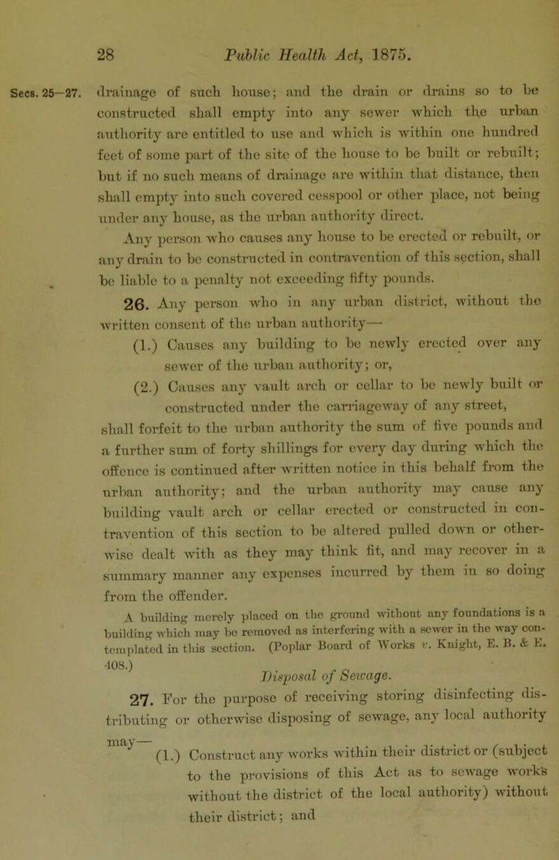 Secs. 25—27. (Ivaiimge of such house; and the drain or drains so to be constructed shall empty into any sewer which the urban authority are entitled to use and which is within one hundred feet of some part of the site of the house to bo built or rebuilt; but if no such means of drainage are within that distance, then shall empty into such covered cesspool or other place, not being under any house, as the urban authority direct. Any person who causes any house to be erected or rebuilt, or any dmin to be constructed in contravention of this section, shall be liable to a penalty not exceeding fifty pounds. 26. Any person who in any urban district, without the written consent of the urban authority— (1.) Causes any building to be newly erected over any sewer of the urban authority; or, (2.) Causes any vault arch or cellar to be newly built or constructed under the cairiageway of any street, shall forfeit to the urban authority the sum of five pounds and a further sum of forty shillings for every day during Avhich the offence is continued after written notice in this behalf fi-om the urban authority; and the urban authority may cause any building vault arch or cellar erected or constructed in con- travention of this section to be altered pulled donn or other- wise dealt with as they may think fit, and may recover in a .summary maimer any expenses incurred by them in so doing from the offender. A building merely pbicecl on the ground without any foundations is a building which may be removed as interfering with a sewer in the way con- templated in this section. (Poplar Board of Works r. Knight, E. B. & E. •lOS.) Disposal of Sewage. 27. Ifor the purpose of receiving storing disinfecting dis- tributing or otherwise disposing of sewage, any local authority (1.) Construct any works within their district or (subject to the pi'ovisions of this Act a.s to seivage works without the district of the local authority) without their district; and