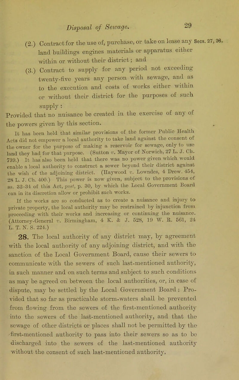 Disposal of Seiuage. (2.) Contract for tlie nse of, purcliase, or take on lease any Secs. 27,26. land knildings engines materials or apparatus eitlier Avitkin or ■without their district; and (3.) Contract to supply for any period not exceeding twenty-five years any person with sew age, and as to the execution and costs of Avorks either Avithin or Avithout their district for the purposes of such supply : Provided that no nuisance be created in the exercise of any of the poAvers given by this section. It has been held that similar provisions of the former Public Health Acts did not empower a local authority to take land against the consent of the owner for the purpose of making a reseiwoh for soAvage, only to use land they had for that purpose. (Sutton r. Mayor of NorAvich, 27 L. J. Ch. 739.) It has also been held that there Avas no poAver given AA'hich would enable a local authority to construct a sewer beyond then- district against the wish of the adjoining district. (Haywood v. LoAvndes, 4 Dre-n-. 454, 28 L. J. Ch. 400.) This power is now giA-en, subject to the provisions of ss. 32-34. of this Act, pod, p. 30, by Avhich the Local Government Board can in its discretion alloAA' or prohibit such works. If the Avorks ai-e so conducted as to create a nuisance and injury to private property, the local authority may bo restrained by injunction from proceeding Avith their works and increasing or continuing the nuisance. (Attorney-General r. Birmingham, 4 K. & J. 528, 19 W. R. 561, 24 L. T. N. S. 224.) 28. The local authority of any district may, by agreement Avith the local authority of any adjoining district, and Avith the sanction of the Local Government Board, cause their seAvers to communicate Avith the seAvers of such last-mentioned authority, in such manner and on such terms and subject to such conditions as may be agreed on betAveen the local authorities, or, in case of dispute, may be settled by the Local GoA'ernment Board : Pro- A'ided that so far as practicable storni-Avaters shall bo prevented from flowfing from the seAvers of the first-mentioned authoritj' into the sewers of the last-mentioned authority, and that tlie scAvage of other districts or places shall not be permitted by the ■first-mentioned authority to pass into their seAvers so as to bo discharged into the seAvers of the last-mentioned authority Avithout the consent of such last-mentioned authority.
