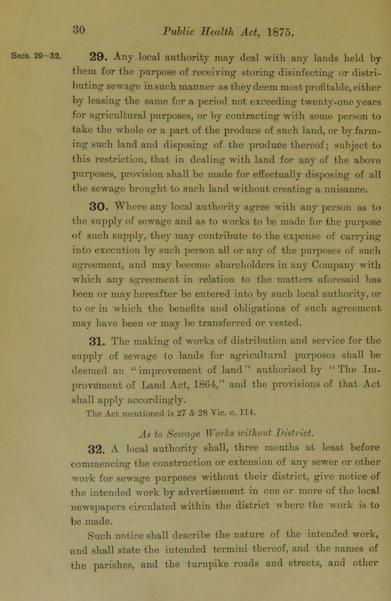 29. Any local authority may deal with any lands held by them for the purpose of receiving storing disinfecting or distri- buting sewage in such manner as they deem most profitable, either by leasing the same for a period not exceeding twenty-one years for agi'icultural purposes, or by contracting with some person to take the whole or a part of the produce of such land, or by farm- ing such land and di.sposing of the jn’oduce thereof; subject to this restriction, that in dealing with land for any of the above purposes, provision shall be made for effectually disposing of all the sewage brought to such land -without creating a nuisance. 30. Where any local authority agree with any person as to the supply of sewage and as to works to be made for the purpose of such supply, they may contribute to the expense of carrying into execution by such person all or any of the purposes of such agreement, and may become shareholders in any Company with w'hich any agreement in relation to the matters aforesaid has been or may hereafter be entered into by such local authority, or to or in Avhich the benefits and obligations of such agreement may have been or may be transferred or A^ested. 31. The making of Avoi’ks of distribution and service for the supply of seAvage to lands for agricultural purposes shall be deemed an “ improvement of land ” authorised by “ The Im- provement of Land Act, 18G4,” and the provisions of that Act shall apply accordingly. The Act mentioned is 27 & 28 Vic. c. li t. As to Setraije H'or/rs ivithout District. 32. A local authority shall, three months at least before commencing the construction or extension of any sewer or other Avork for sewage purposes without their district, give notice of the intended Avork by advertisement in one or more of the local neAA'spapers circulated within the district Avhere the Avork is to be made. Such notice shall describe the nature of the intended work, and shall state the intended termini thereof, and the names of the parishes, and the turnpike roads and streets, and other