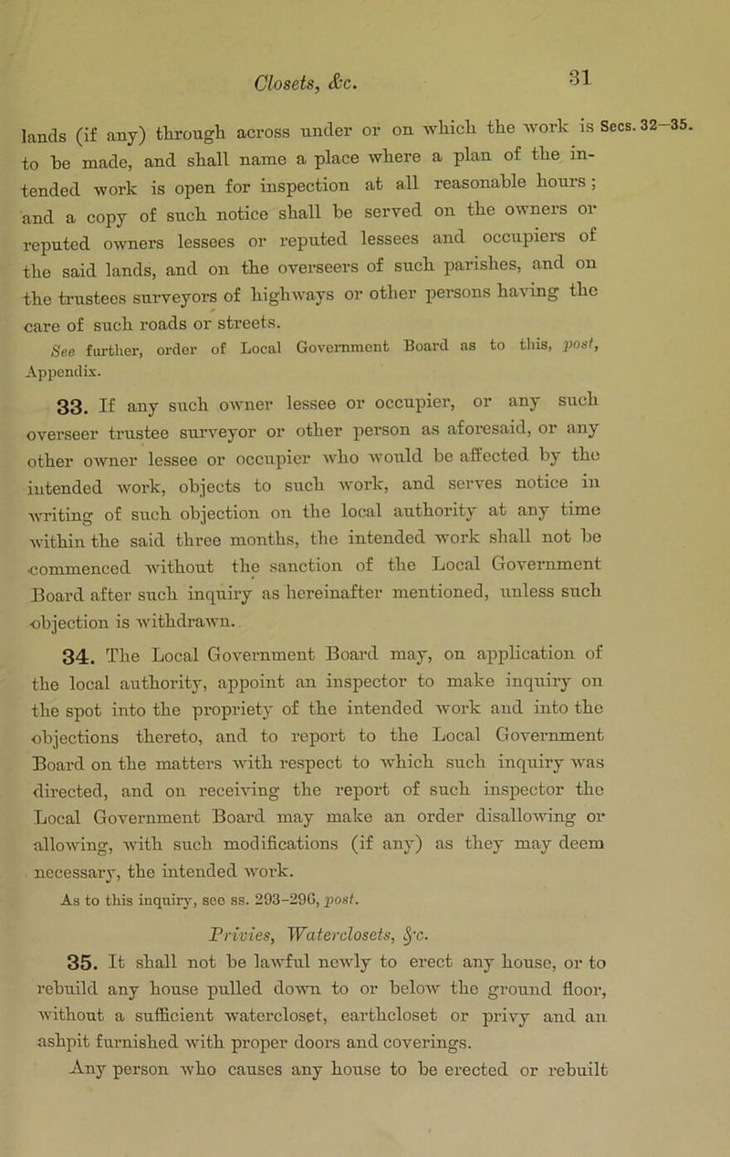 Closets, &c. lands (if any) tHrongh across nnder or on wliicli the work is Secs, to he made, and shall name a place where a plan of the in- tended work is open for inspection at all reasonable hours; and a copy of such notice shall be served on the owners or reputed owners lessees or reputed lessees and occupiers of the said lands, and on the overseers of such parishes, aud on the ti’ustees surveyors of highways or other persons having the care of such roads or streets. See further, order of Local Government Board as to this, jJOs-f, Appendix. 33. If any such owner lessee or occupier, or any such overseer trustee surveyor or other person as aforesaid, or any other owner lessee or occupier who would be affected by the intended woi’k, objects to such Avork, and serves notice in Avriting of such objection on the local authority at any time Avithin the said three months, the intended work shall not be commenced Avithout the sanction of the Local Government Board after such inquiry as hereinafter mentioned, unless such objection is Avithdrawn. 34. The Local GoA'ernment Board may, on application of the local authority, appoint an inspector to make inquiry on the spot into the propriety of the intended Avork and into the objections thereto, and to report to the Local Government Board on the matters Avith respect to AA^hich .such inquiry Avas directed, and on receiving the report of such inspector the Local Government Board may make an order disalloAAung or alloAving, Avith such modifications (if any) as they may deem necessary, the intended Avork. As to tills inquiry, soo ss. 293-29G, post. Privies, Waterclosets, ^'c. 35. It shall not be laAvful ncAvly to erect any house, or to rebuild any house pulled doAvn to or beloAV the ground floor, Avithout a sufficient watercloset, earthcloset or privy and an ashpit furnished Avith proper doors and coverings. Any person Avho causes any house to be erected or rebuilt