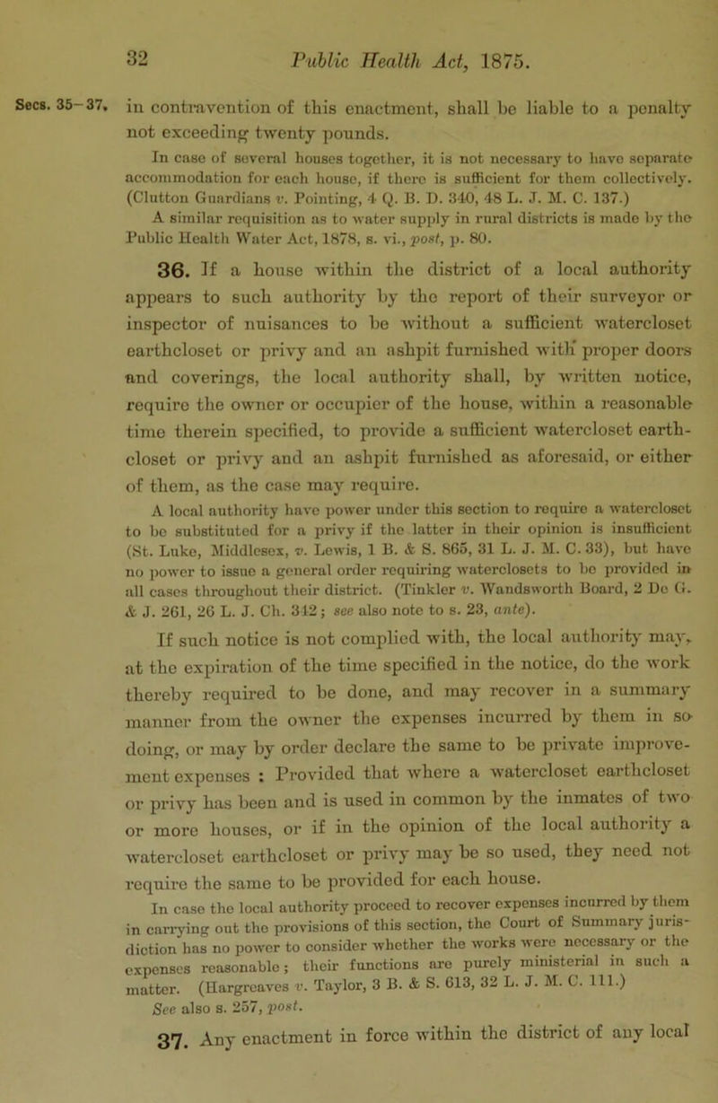 Secs. 35-37, in contmvcntion of this enactment, shall be liable to a penalty not exceeding twenty pounds. In case of several houses together, it is not necessary to have separate accommodation for each house, if there is sufficient for them collectively. (Glutton Guardians v. Pointing, •+ Q. B. D. 340, 48 L. J. M. C. 137.) A similar requisition ns to water supply in rural districts is made hy tlie Public Health Water Act, 1878, s. vi., post, p. 80. 36. If a house within the district of a local authority appears to such authority by the report of their surveyor or inspector of nuisances to be without a sufficient watercloset earthcloset or privy and an ashpit furnished with' proper doors and coverings, the local authority shall, by written notice, require the owner or occupier of the house, within a reasonable time therein specified, to provide a sufficient watercloset earth- closet or privy and an ashiiit furnished as aforesaid, or either of them, as the case may require. A local authority have power under this section to require a watercloset to bo substituted for a privy if the latter in thoii- opinion is insufficient (.St. Luke, Middlesex, v. Lewis, 1 B. & S. 865, 31 L. J. M. C. 33), but have no power to issue a general order requiring waterclosets to bo provided in all cases throughout their district. (Tinkler v. Wandsworth Board, 2 Do (i. & J. 261, 26 L. J. Ch. 312; see also note to s. 23, ante). If such notice is not complied with, the local authority may, at the expiration of the time specified in the notice, do the work thereby required to be done, and may recover in a summary manner from the owner the expenses incurred by them in so- doing, or may by order declare the same to be private improve- ment expenses i l^rovided that where a watercloset earthcloset or privy has been and is used in common by the inmates of tw o or more houses, or if in the opinion of the local authoiity a watercloset earthcloset or privy may be so used, they need not require the same to be provided for each house. In c.ise the local authority proceed to recover expenses incurred by them in carrying out the provisions of this section, the Court of Summary juris- diction has no power to consider whether the works were necessary or the expenses reasonable; their functions are purely ministerial in such a matter. (Hargreaves v. Taylor, 3 B. & S. 613, 32 L. J. M. C. 111.) See also s. 257, jMst. 37 Any enactment in force within the district of any local