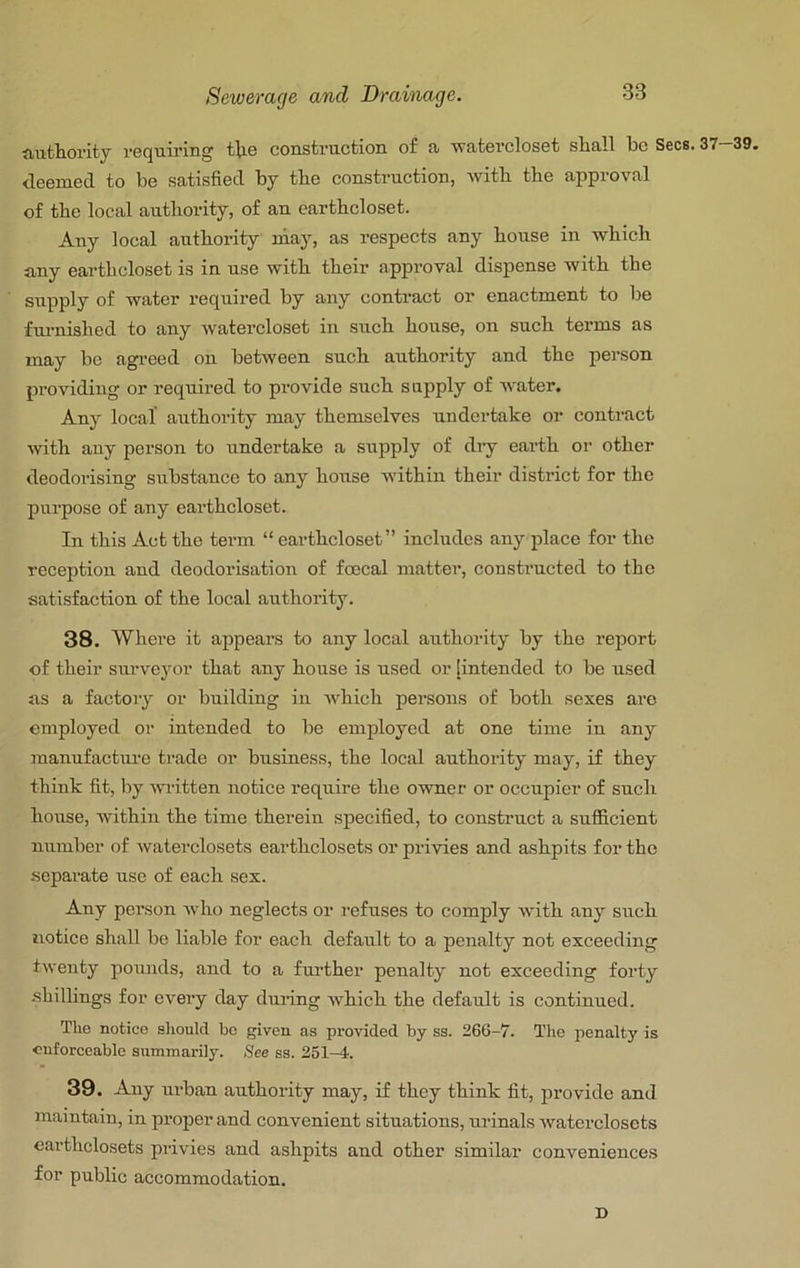 authority requiring the construction of a watercloset shall bo Secs. 37-39. deemed to be satisfied by the construction, Avith the approval of the local authority, of an earthcloset. Any local authority niay, as respects any house in which any earthcloset is in nse with their approval dispense with the snpply of water required by any contract or enactment to be fm-nished to any watercloset in such house, on such terms as may be agi-eed on between such authority and the person providing or required to piovide such snpply of Avater. Any local authority may themselves undertake or contract Avith any person to undertake a supply of dry earth or other deodorising substance to any honse Avithin their district for the purpose of any earthcloset. In this Act the term “ earthcloset” includes any place for the reception and deodorisation of fo3cal matter, constructed to the satisfaction of the local authority. 38. Where it appears to any local authority by the report of their surveyor that any house is used or [intended to be nsed as a factory or building in AAdiich persons of both sexes are employed or intended to be employed at one time in any raanufactni'e trade or business, the local authority may, if they think fit, by Avritten notice reqnire the owner or occupier of such house, Avithin the time therein specified, to construct a sufficient iiAimber of Avaterclosets earthclosets or privies and ashpits for the .separate use of each sex. Any person Avho neglects or refuses to comply Avith any such iiotice shall be liable for each default to a penalty not exceeding tAventy pounds, and to a fui-ther penalty not exceeding forty shillings for every day during Avhich the default is continued. The notice slioukl bo given as proA'ided by ss. 266-7. The penalty is enforceable summarily. See ss. 251-4. 39. Any ui'ban authority may, if they think fit, provide and maintain, in proper and convenient situations, urinals Avaterclosets earthclosets privies and ashpits and other similar conveniences for public accommodation. D