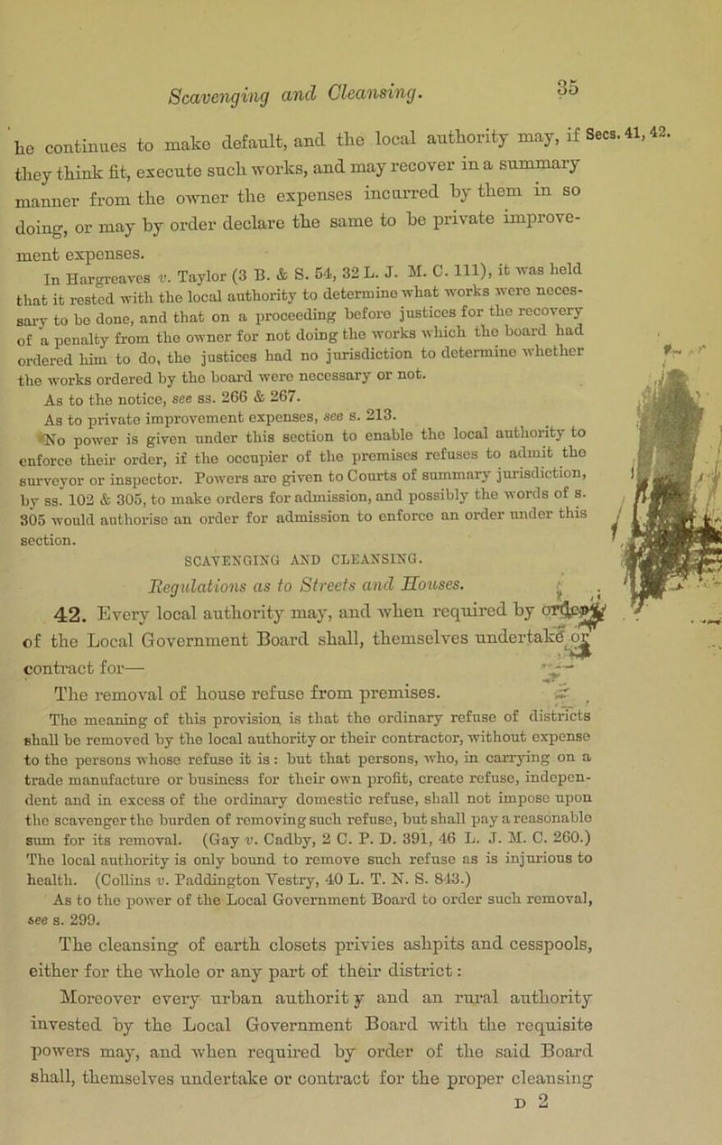 'he continues to make default, and the local authority may, if Secs.41,42, they think fit, execute such works, and may recover in a summary manner from the owner the expenses incurred by them in so doing, or may by order declare the same to be private improve- ment expenses. In Hargreaves r. Taylor (3 B. & S. 54, 32 L. J. M. C. Ill), it wag held that it rested with the local authority to determine what works were neces- sary to bo done, and that on a proceeding before justices for the recovery of a penalty from the owner for not doing the works which the board had ordered him to do, the justices had no jurisdiction to determine whether the works ordered by the board were necessary or not. As to the notice, see ss. 266 & 267. As to private improvement expenses, see s. 213. *No power is given under this section to enable the local authority to enforce their order, if the occupier of the premises refuses to admit the surveyor or inspector. Powers are given to Courts of summaiT- jurisdiction, by S3. 102 & 305, to make orders for admission, and possibly the words of s. 805 would authorise an order for admission to enforce an order under this section. SCAVENGING AND CLEANSING. Eeg Illations as to Streets and Mouses. 42. Every local autbority may, and when required by of the Local Government Board shall, themselves undertakg^o^ conti’act for— The removal of house refuse from premises. The meaning of this provision is that the ordinary refuse of districts shall be removed by the local authority or them contractor, without expense to the persons whose refuse it is: but that persons, who, in carrying on a trade manufacture or business for their own profit, create refuse, indepen- dent and in excess of the ordinary domestic refuse, shall not impose upon the scavenger the burden of removing such refuse, but shall pay a reasonable sum for its removal. (Gay v. Cadby, 2 C. P. D. 391, 46 L. J. M. C. 260.) The local authority is only bound to remove such refuse as is injurious to health. (Collins v. Paddington Vestry, 40 L. T. N. S. 843.) As to the jjower of the Local Government Board to order such removal, see s. 299. The cleansing of earth closets privies ashpits and cesspools, either for the whole or any part of their district: Moreover every urban authorit y and an rui’al authority invested by the Local Government Board with the requisite powers may, and when requhed by order of the said Board shall, themselves undertake or contract for the proper cleansing D 2