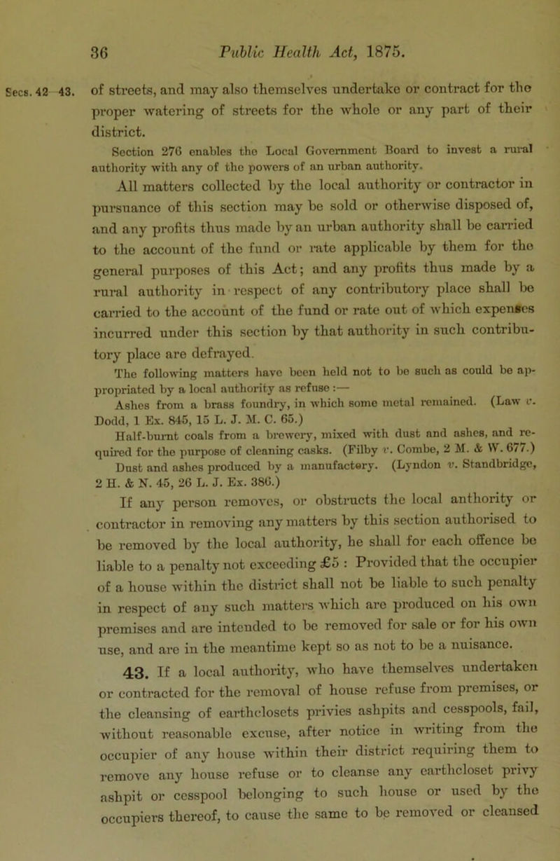 Secs. 42 43. of streets, and may also themselves undertake or contract for the proper watering of streets for the whole or any part of their district. Section 276 enables the Local Government Board to invest a rui-al atithority with any of the powers of an urban authority. All matters collected hy the local authority or contractor in pursuance of this section may be sold or otherwise disposed of, and any profits thus made by an urban authority shall be can-ied to the account of the fund or lute applicable by them for the general purposes of this Act; and any profits thus made by a rural authority in respect of any contributory place shall bo carried to the account of the fund or rate out of which expentes incurred under this section by that authority in such contribu- tory place are defrayed. The following matters have been held not to be such as could be ap- propriated by a local authority as refuse :— Ashes from a brass foundry, in which some metal remained. (Law r. Dodd, 1 Ex. 845, 15 L. J. M. C. 65.) Half-bmut coals from a brewery, mixed with dust and ashes, and re- quired for the purpose of cleaning casks. (Filby v. Combe, 2 M. & W. 6/ /.) Dust and ashes produced by a manufactery. (Lyndon v. Standbridge, 2 H. & N. 45, 26 L. J. Ex. 386.) If any person removes, or obstructs the local authority or contractor in removing any matters by this section authorised to be removed by the local authority, he shall for each offence be liable to a penalty not exceeding £5 : Provided that the occupier of a house within the distinct shall not be liable to such penalty in respect of any such matters which are produced on his own premises and are intended to bo removed for sale or for his own use, and are in the meantime kept so as not to bo a nuisance. 43. If a local authoi-ity, who have themselves undertaken or contracted for the removal of house refuse from premises, or the cleansing of earthclosets privies ashpits and cesspools, fail, Avithout reasonable excuse, after notice in Avriting from the occupier of any house within their district requiring them to i-emovo any house refuse or to cleanse any earthcloset privy ashpit or cesspool belonging to such house or used by the occupiers thereof, to cause the same to be removed or cleansed