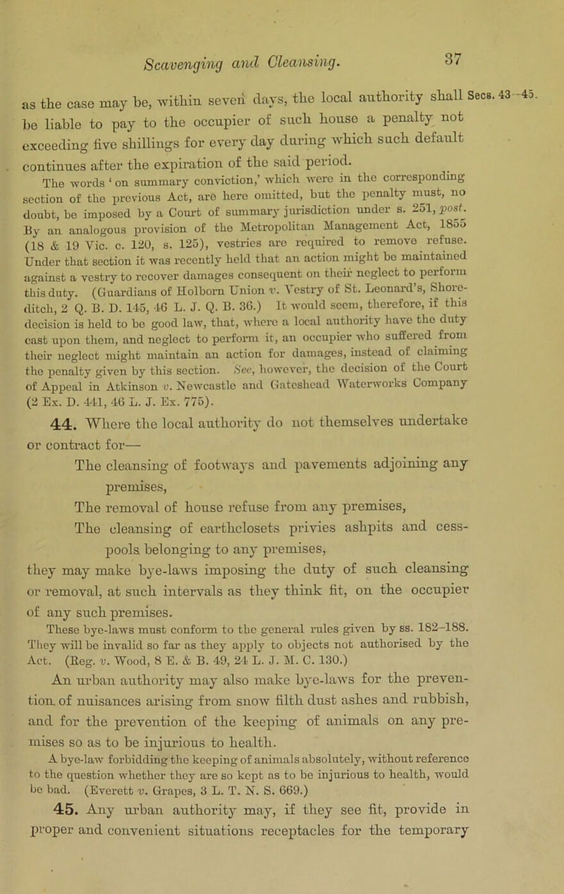 as the case may be, within severi days, the local authority shall Secs. 43 -45 be liable to pay to the occupier of such house a penalty not exceeding live shillings for every day during which such default continues after the expiration of the said period. The words ‘ on summary conviction,’ which were in the corresponding section of tho previous Act, are hero omitted, but the penalty nrnst, no doubt, be imposed by a Court of summary jurisdiction under s. 2ol, post. By an analogous provision of the Metropolitan Management Act, 1855 (18 & 19 Vic. c. 120, s. 125), vestries are required to remove refuse. Under that section it was recently held that an action might bo maintained against a vestry to recover damages consequent on their neglect to perform this duty. (Guardians of Holbom Union v. 1 estry of St. Leonard s, Shore- ditch, 2 Q. B. D. 145, 16 L. J. Q. B. 36.) It would seem, therefore, if this decision is held to bo good law, that, whei’c a local authority have tho duty cast upon them, and neglect to perform it, an occupier who suffered from their neglect might maintain an action for damages, instead of claiming tho penalty given by this section. See, however, the decision of the Court of Appeal in Atkinson v. Newcastle and Gateshead Waterworks Company (2 Ex. D. 141, 46 L. J. Ex. 775). 44. Where the local authority do not themselves undertake or contract for— The cleansing of footways and pavements adjoining any premises. The removal of house refuse from any premises, The cleansing of earthclosets privies ashpits and cess- pools belonging to any premises, they may make bye-laws imposing the duty of such cleansing or removal, at such intervals as they think fit, on the occupier of any such premises. These bye-laws must conform to the general rules given by ss. 182-188. Tliey will be invalid so far as they apply to objects not authorised by the Act. (Keg. V. Wood, 8 E. & B. 49, 24 L. J. M. C. 130.) An urban authority may also make bj'c-laws for the preven- tion, of nuisances arising from snow filth dust ashes and rubbish, and for the prevention of the keeping of animals on any pre- mises so as to be injurious to health. A bye-law forbidding tho keeping of animals absolutely, without reference to the question whether they are so kept as to be injurious to health, would be bad. (Everett v. Grapes, 3 L. T. N. S. 669.) 45. Any urban authority may, if they see fit, provide in proper and convenient situations receptacles for the temporary