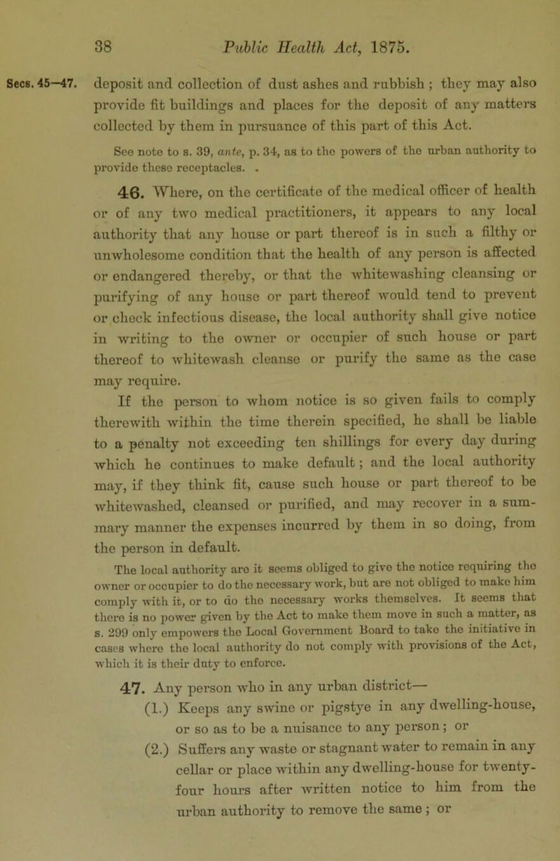 Secs. 45—47. deposit and collection of dust ashes and rubbish ; they may also provide fit buildings and places for the deposit of any matters collected by them in pursuance of this part of this Act. Sco note to s. 39, ante, p. 34, as to tho powers of the urban authority to provide those receptacles. . 46. Where, on the certificate of the medical officer of health or of any two mcdic.al practitioners, it appears to any local authority that any house or part thereof is in such a filthy or unwholesome condition that the health of any person is affected or endangered thereby, or that the whitewashing cleansing or purifying of any house or part thereof would tend to prevent or check infectious disease, the local authority shall give notice in writing to the o^vner or occupier of such house or part thereof to whitewash cleanse or purify the same as the case may require. If the person to whom notice is so given fails to comply therewith within the time therein specified, he shall be liable to a penalty not exceeding ten shillings for every day during which he continues to make default; and the local authority may, if they think fit, cause such house or part thereof to be whitewashed, cleansed or purified, and may recover in a sum- mary manner the expenses incurred by them in so doing, from the person in default. The local authority aro it seems obliged to givo tho notice requiring tho owner or occupier to do tho necessary work, but aro not obliged to make him comply with it, or to do tho necessary works themselves. It seems that there is no power given by tho A.ct to make them move in such a matter, as s. 299 only empowers tho Local Government Board to take tho initiative in cases where tho local authority do not comply with provisions of the Act, which it is their duty to enforce. 47. Any pei-son who in any urban district— (1.) Keeps any swine or pigstye in any dwelling-house, or so as to be a nuisance to any person; or (2.) Suffers any waste or stagnant water to remain in any cellar or place within any dwelling-house for twenty- four hours after written notice to him from the urban authority to remove the same ; or