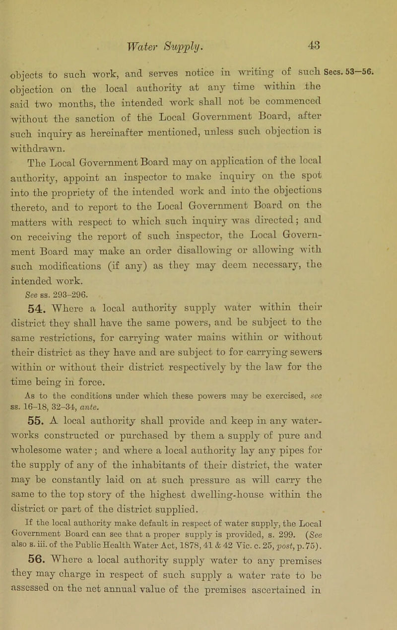 objects to siicb work, and serves notice in writing of sncli Secs. 53-56. objection on the local authority at any time within the said two months, the intended work shall not be commenced *whthout the sanction of the Local G overnment Board, after such inquiry as hereinafter mentioned, unless such objection is withdi’aAvn. The Local Government Board may on application of the local authority, appoint an inspector to make inquiry on the spot into the propriety of the intended work and into the objections thereto, and to report to the Local Government Board on the matters with respect to which such inquiry was directed; and On receiving the report of such inspector, the Local Govern- ment Board may make an order disallowing or allowing with such modifications (if any) as they may deem necessary, the intended work. See BS. 293-296. 54;. Where a local authority supply water within their district they shall have the same powers, and be subject to the same restrictions, for carrying water mains within or without their district as they have and are subject to for carrying sewers within or without their district respectively by the law for the time being in force. As to the conditions under which these powers may be exercised, see ss. 16-18, 32-34, ante. 55. A local authority shall provide and keep in any water- works constructed or pui’chased by them a supply of pm-e and wholesome water; and where a local authority lay any pipes for the supply of any of the inhabitants of their district, the water may be constantly laid on at such pressure as will carry the same to the top story of the highest dwelling-house within the district or part of the district supplied. If the local authority make default in respect of water supply, the Local Government Board can see that a proper supply is provided, s. 299. (See also s. iii. of the Public Health Water Act, 1878,41 & 42 Vic. c. 25, post, p. 75). 56. Where a local authority supply water to any premise,s they may charge in respect of such supply a water rate to be assessed on the net annual value of the premises ascertained in