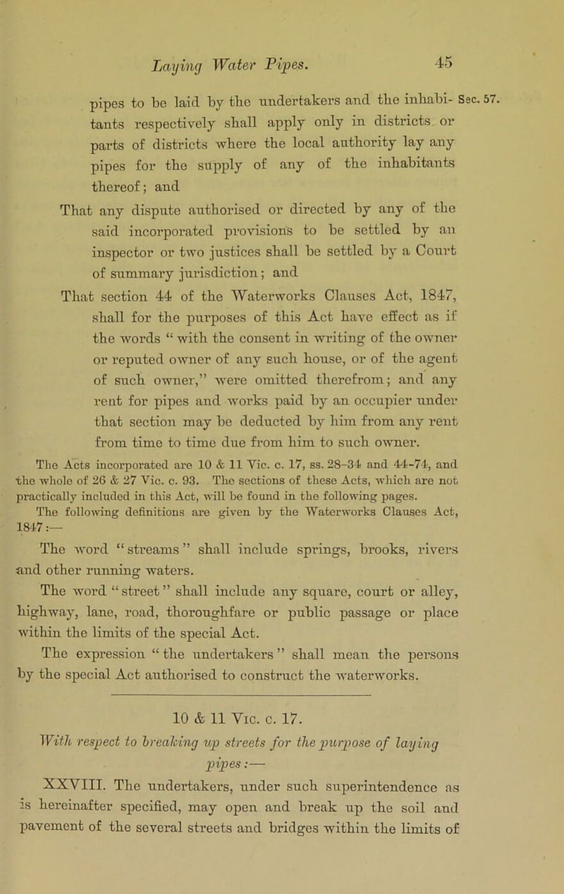 pipes to be laid by the undertakers and the inbabi- Sec. tants respectively shall apply only in districts or parts of districts where the local authority lay any pipes for the supply of any of the inhabitants thereof; and That any dispute authorised or directed by any of the said incorporated provisions to be settled by an inspector or two justices shall be settled by a Court of summary jurisdiction; and That section 44 of the Waterworks Clauses Act, 1847, shall for the purposes of this Act have effect as if the words “ with the consent in writing of the owner or reputed owner of any such house, or of the agent of such owner,” were omitted therefrom; and any rent for pipes and works paid by an occupier under that section may he deducted by him from any rent from time to time due from him to such owner. The Acts incorporated are 10 & 11 Vic. c. 17, ss. 28-34 and 44-74, and the whole of 26 & 27 Vic. c. 93. The sections of these Acts, which are not practically included in this Act, will be found in the following pages. The following definitions ai'e giv'en by the Waterwoi’ks Clauses Act, 1847 The word “ streams ” shall include springs, brooks, rivei's and other running waters. The word “street” shall include any square, court or alley, highway, lane, road, thoroughfare or public passage or place within the limits of the special Act. The expression “ the undertakers ” shall mean the persons by the special Act authorised to construct the Avaterworks. 10 & 11 Vic. c. 17. With respect to hreahing t(,p streets for the pxirpose of laying pipes:— XXVIII. The undertakers, under such superintendence as IS hereinafter specified, may open and break up the soil and pavement of the several streets and bridges within the limits of