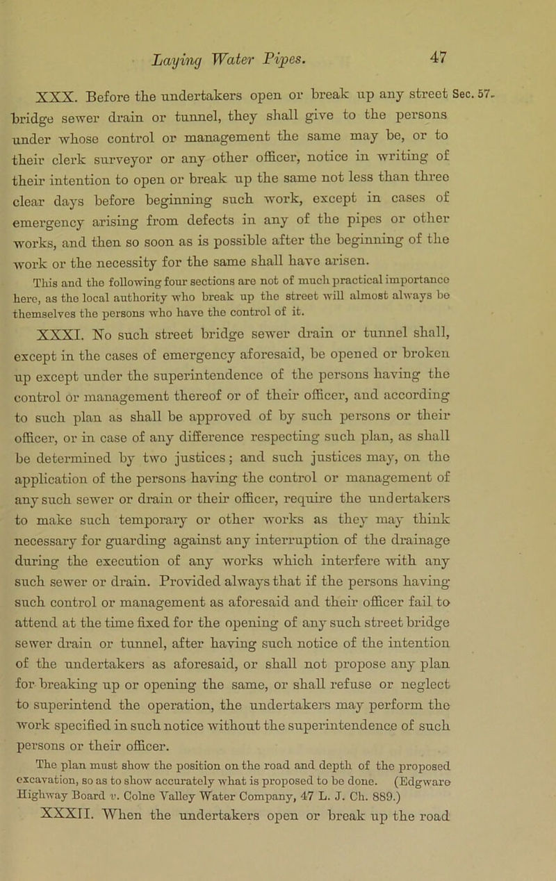 XXX. Before the undertakers open or break up any street Sec. 57. bridge sewer drain or tunnel, they shall give to the persons under whose control or management the same may be, or to their clerk surveyor or any other officer, notice in writing of their intention to open or break up the same not less than three clear days before beginning such work, except in cases of emergency arising from defects in any of the pipes or other works, and then so soon as is possible after the beginning of the work or the necessity for the same shall have arisen. This and the following four sections are not of much practical importance here, as the local authority who break up the street will almost always bo themselves the persons who have the control of it. XXXI. No such street bridge sewer drain or tunnel shall, except in the cases of emergency aforesaid, be opened or broken up except under the superintendence of the persons having the control or management thereof or of their officer, and according to such plan as shall be approved of by such persons or their officer, or in case of any difference respectmg such plan, as shall be determined by two justices; and such justices may, on the application of the persons having the control or management of any such sewer or drain or their officer, requii-e the und ertakers to make such temporaiy or other works as they may think necessary for guarding against any interruption of the drainage during the execution of any works which interfere with any such sewer or drain. Provided always that if the persons having such control or management as aforesaid and their officer fail to attend at the time fixed for the opening of any such street bridge sewer di’ain or tunuel, after having such notice of the intention of the undertakers as aforesaid, or shall not propose any plan for breaking up or opening the same, or shall refuse or neglect to superintend the operation, the undertakers may perform the work specified in such notice without the superintendence of such persons or their officer. Tbo plan must show tbo position on the road and depth of the proposed excavation, so as to show accurately what is proposed to be done. (Edgwaro Highway Board v. Colne Valley Water Company, 47 L. J. Ch. 889.) XXXII. When the undertakers open or break up the road