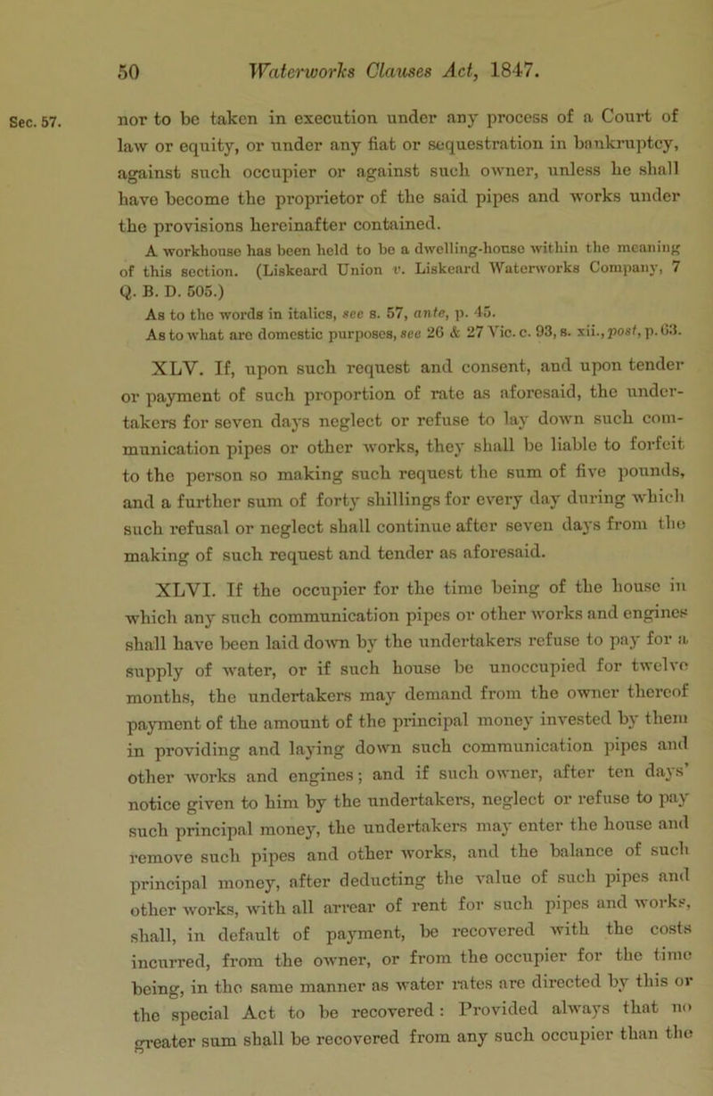 Sec. 57. nor to be taken in execution under any process of a Court of law or equity, or under any fiat or sequestration in bnnkruptcy, against such occupier or against such owner, unless he shall have become the proprietor of the said pipes and works under the provisions hereinafter contained. A workhouse has been held to bo a dwelling-honse within the meaning of this section. (Liskeard Union v. Liskeard Waterworks Company, 7 Q. B. D. 505.) As to the words in italics, see s. 57, ante, p. 45. As to what are domestic purposes, see 26 & 27 Vic. c. 93, s. iii.,post, p. 03. XLV. If, upon such request and consent, and upon tender or payment of such proportion of rate a.s aforesaid, the under- takers for seven days neglect or refuse to lay down such com- munication pipes or other works, they shall be liable to forfeit to the person so making such request the sum of five pounds, and a further sum of forty shillings for every day during which such refusal or neglect shall continue after seven days from the making of such request and tender as aforesaid. XLVI. If the occupier for the time being of the house in which any such communication pipes or other works and engines shall have been laid doivn by the undertakers refuse to pay for a supply of water, or if such house be unoccupied for twelve months, the undertakers may demand from the owner thereof payment of the amount of the principal money invested by them in providing and laying down such communication pipes and other works and engines; and if such owner, after ten da}s notice given to him by the undertakers, neglect or refuse to pay such principal money, the undertakers may enter the house and remove such pipes and other works, and the balance of such principal money, after deducting the value of such iiipcs and other works, with all arrear of rent for such pipes and works, shall, in default of payment, be recovered with the costs incurred, from the OAvner, or from the occupier for the time being, in the same manner as water mtes are directed by this or the special Act to be recovered: Provided ahvays that no oreater sum shall be recovered from any such occupier than the