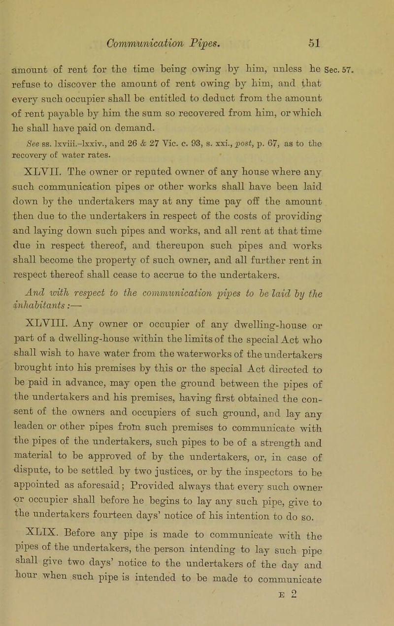 amount of rent for tlie time being owing by bim, unless be Sec. refuse to discover tbe amount of rent owing by bim, and that every sucb occupier shall be entitled to deduct from tbe amount of rent payable by bim tbe sum so recovered from bim, or wbicb be shall have paid on demand. See ss. Ixviii.-lxxiv., and 26 & 27 Vic. c. 93, s. xxi., post, p. 67, as to the recovery of water rates. XLVII. Tbe owner or reputed owner of any bouse where any sucb commimication pipes or other works shall have been laid doAvn by tbe undertakers may at any time pay off tbe amount then due to tbe undertakers in respect of tbe costs of providing and laying down sucb pipes and woi'ks, and all rent at that time due in respect thereof, and thereupon sucb pipes and works shall become tbe property of sucb owner, and all further rent in respect thereof shall cease to accrue to tbe undertakers. And with respect to the coimmmication pipes to he laid by the inhabitants:— XLVIII. Any owner or occupier of any dwelling-house or part of a dwelling-house within tbe limits of tbe special Act who shall wish to have water from tbe waterworks of tbe undertakers brought into bis premises by this or the special Act directed to be paid in advance, may open tbe ground between the pipes of tbe undertakers and bis premises, having first obtained the con- sent of tbe owners and occupiers of sucb gi’ound, and lay any leaden or other pipes from sucb premises to communicate with tbe pipes of the undertakers, sucb pipes to be of a strength and material to be approved of by tbe undertakers, or, in case of dispute, to be settled by two justices, or by tbe inspectors to be appointed as aforesaid; Provided always that every sucb owner or occupier shall before be begins to lay any sucb pipe, give to tbe undertakers fouideen days’ notice of bis intention to do so. XLIX. Before any pipe is made to communicate with tbe pipes of tbe undertakers, tbe person intending to lay sucb pipe shall give two days’ notice to tbe undertakers of tbe day and hour when sucb pipe is intended to be made to communicate