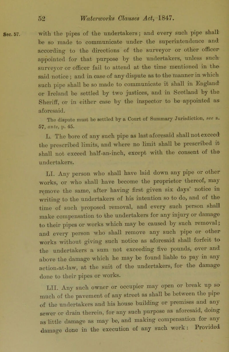 Sec. 57. Avith the pipes of the undertakers; and every such pipe shall he so made to communicate under the superintendence and according to the directions of the surveyor or other officer appointed for that purpose by the undertakers, iinless such surveyor or officer fail to attend at the time mentioned in the said notice ; and in case of any dispute as to the manner in which such pipe shall be so made to communicate it shall in England or Ireland be settled by two justices, and in Scotland by the Sheriff, or in either case by the inspector to be appointed as aforesaid. Tho dispute must bo settled by a Court of Summary Jurisdiction, see s. 57, ante, p. 45. L. The bore of any such pipe as la.st aforesaid shall not exceed the prescribed limits, and Avhere no limit shall be prescribed it shall not exceed half-an-inch, except Avith the consent of the undertakers. LI. Any person who shall ha\'e laid down any pipe or other Avorks, or who shall have become the proprietor thereof, may remoA'e the same, after having first given six days notice in Avriting to the undertakers of his intention so to do, and of the time of such proposed removal, and every such person shall make compensation to the undertakers for any injury or damage to their pipes or works AA'hich may be caused by such remoA'al; and eveiy person Avho shall remove any such pipe or other works Avithout giving such notice as aforesaid shall forfeit to the undertakers a sum not exceeding five pounds, over and above the damage Avhich he may be found liable to pay in any action-at-laAv, at the suit of the undertakers, for the damage done to their pipes or works. LII. Any such owner or occupier may open or break up so much of the pavement of any street as shall be betAveen tho pipe of the undertakers and his house building or premises and any seAver or drain therein, for any such purpose as aforesaid, doing as little damage as may be, and making compensation for any damage done in the execution of any such work: Provided