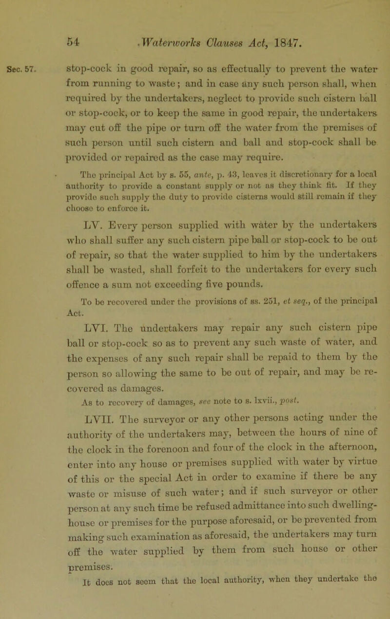 Sec. 57. stop-cock in good repair, so as effectually to prevent the water from running to waste; and in case any such pcreon shall, when required by the undertakers, neglect to provide such cistern liall or stop-cock, or to keep the same in good repair, the undertakers may cut off the pipe or turn off the water from the premises of such person until such cistern and ball and stop-cock shall be provided or repaired as the case may require. The principal Act by s. 55, ante, p. 43, leaves it discretionaiy for a local authority to provide a constant supply or not ns they think lit. If they provide such supply the duty to provide cistenis would still remain if they choose to enforce it. ]jV. Every person supplied with water by the undertakers who shall suffer any such cistern pipe ball or stop-cock to be out of repair, so that the water supplied to him by the undertakers shall be w'asted, shall forfeit to the undertakers for every such offence a sum not exceeding five pounds. To bo recovered under tho provisions of ss. 251, ct seq., of the principal Act. LVI. The undertakers may repair any such cistern pipe ball or stop-cock so as to prevent any such waste of water, and tho expenses of any such repair shall be repaid to them by tho person so allowing the same to be out of rej>air, and may be re- covered as damages. As to recovery of damages, see note to s. livii., post. LVII. The surveyor or any other persons acting under the authority of the undertakers may, between the hours of nine of tho clock in the forenoon and four of the clock in the afternoon, enter into any house or premises supplied with water by virtue of this or the special Act in order to examine if there be any Avaste or misuse of such water; and if such surveyor or other person at any such time be refused admittance into such d\v elling- housc or premises for the purpose aforesaid, or be prevented from making such examination as aforesaid, the undertakers may turn off the water supplied by them from such house or other premises. It does not soom that the local authority, when they undertake tho