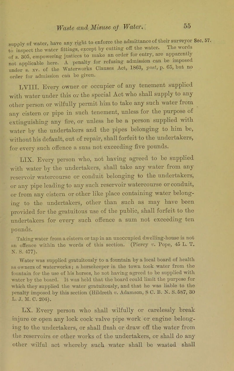 supfily of water, have any rigtt to enforce the admittance of theii- surveyor Sec. to inspect the water fittings, except by cutting ofi the water. The words of s. 305, empo-wering justices to make an order for entry, are apparently not applicable here. A penalty for refusing admission can he^imposed under s. xv. of the Waterworks Clauses Act, 1863, post, p. 65, but no order for admission can bo given. LYIII. Every owner or occupier of any tenement supplied with Avater under this or the special Act who shall supply to any other person oi’ wilfully permit him to take any such water from any cistern or pipe in such tenement, unless for the purpose of extinguishing any fire, or unless he be a person supplied with water by the undertakers and the pipes belonging to him be, without his default, out of repair, shall forfeit to the undertakers, for every such offence a sum not exceeding five pounds. LIX. Every person who, not having agreed to be supplied with water by the undertakers, shall take any water from any reservoir watercourse or conduit belonging to the undertakers, or any pipe leading to any such reservoir watercourse or conduit, or from any cistern or other like place containing water belong- ing to the undertakers, other than such as may have been provided for the gratuitous use of the public, shall forfeit to the undertakers for every such offence a sum not exceeding ten ])ounds. Taking water from a cistern or tap in an unoccupied dwelling-house is not an offence within the words of this section. (Piercy r. Pope, 45 L. T. K. S. 477). Water was supplied gratuitously to a fountain by a local board of health as owners of waterworks; a horsekeeper in the town took water from the fountain for the use of his horses, ho not having agi'eed to bo supplied with water by the board. It was hold that the board could limit the purpose for which they suppUed the water gratuitously, and that ho was liable to the penalty imposed by this section (Hildreth v. Adamson, 8 C. B. N. S. 587, 30 L. J. M. C. 2CH). LX. Every person wbo sball wilfully or carelessly break injure or open any lock cock valve pipe work or engine belong- ing to tbe undertakers, or sball flush or dratv off the water from the reservoirs or other works of the undertakers, or shall do any other Avilful act Avhereby such water shall be wasted shall