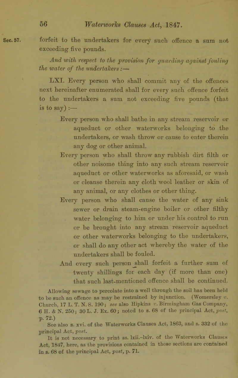 Sec. 57. forfeit to the undertakers for every such offence a sum not exceeding five pounds. And with respect to the provision for guarding against fouling the water of the undertalcers:— LXI. Every person who shall commit any of the offences next hereinafter enumerated shall for every such offence forfeit to the undertakers a sum not exceeding five pounds (that is to say) :— Every person who shall bathe in any stream I’eservoir or aqueduct or other waterworks belonging to the undertakers, or wash throw or cause to enter therein any dog or other animal. Every person who shall throw any rubbish dirt filth or other noisome thing into any such stream resei’voir aqueduct or other waterworks as aforesaid, or wash or cleanse therein any cloth wool leather or skin of any animal, or any clothes or other thing. Every person who shall cause the water of any sink sewer or drain steam-engine boiler or other filthy water belonging to him or under his control to run or be brought into any stream reservoir aqueduct or other waterworks belonging to the undertakers, or shall do any other act whereby the water of tlie undertakers shall be fouled. And every such person shall forfeit a further sum of twenty shillings for each day (if more than one) that such last-mentioned offence shall be continued. Allowing sewage to percolate into a well through the soil has been held to be such an offence as may be restrained by injunction. (Womersley v. Church, 17 L. T. N. .S. 190; see also Hipkins v. Birmingham Gas Company, 6 H. & N. 250; 30 L. J. Ex. 60; noted to s. 68 of the principal Act, p. 72.) See also s. xvi. of the Waterworks Clauses Act, 1863, and s. 332 of the principal Act, posf. It is not necessary to print ss. Ixii.—Ixiv. of the Waterworks Clauses Act, 184'7, here, as the provisions contained in those sections arc contained in s. 68 of the principal Act, posf, p. 71.