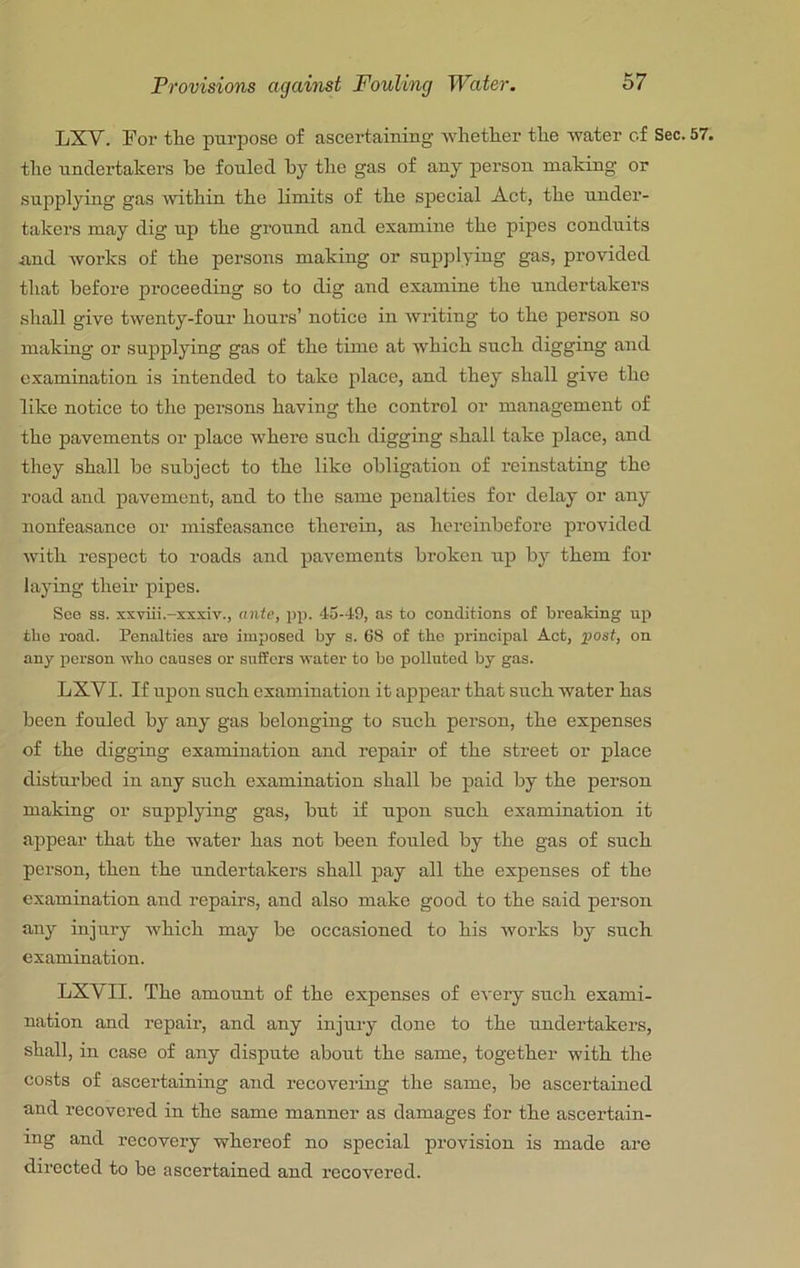 Provisions against Fouling Water. LXV. Eor the purpose of ascertaining whether the water of Sec. 57. tlie undertakers be fouled by tlie gas of any person making or supplying gas within the bmits of the special Act, the under- takers may dig up the ground and examine the pipes conduits <and works of the persons making or supplying gas, provided that before proceeding so to dig and examine the undertakers shall give twenty-four hours’ notice in writing to the person so making or supplying gas of the time at which such digging and examination is intended to take place, and they shall give the like notice to the persons having the control or management of the pavements or place where such digging shall take place, and they shall be subject to the like obligation of reinstating the road and pavement, and to the same penalties for delay or any nonfeasance or misfeasance therein, as hereinbefore provided with respect to roads and pavements broken up by them for laying their pipes. See S3, xxviii.-xxsiv., ante, jip. 45-49, as to conditions of breaking up the road. Penalties are imposed by s. 68 of the principal Act, post, on any person wbo causes or suffers water to bo polluted by gas. LXVI. If upon such examination it appear that such water has been fouled by any gas belonging to such person, the expenses of the digging examination and repair of the street or place disturbed in any such examination shall be paid by the person making or supplying gas, but if upon such examination it appear that the water has not been fouled by the gas of such person, then the undertakers shall pay all the expenses of the examination and repairs, and also make good to the said person any injury which may be occasioned to his works by such examination. LXVII. The amount of the expenses of every such exami- nation and repair, and any injury done to the undertakers, shall, in case of any dispute about the same, together with the costs of ascertaining and recovering the same, be ascertained and recovered in the same manner as damages for the ascertain- ing and recovery whereof no special provision is made are directed to be ascertained and recovered.