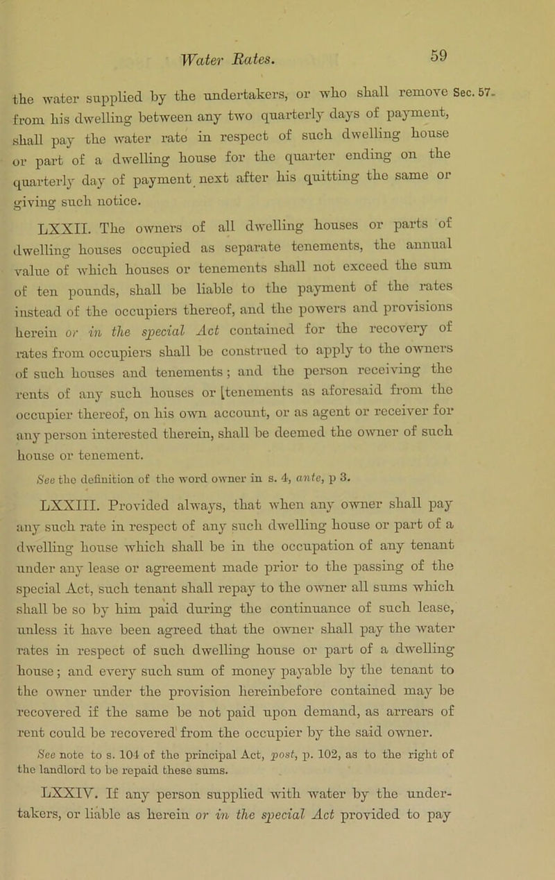 Water Rates. the water supplied by the undertakers, or who shall remove Sec. 57. from his dwelling between any two quarterly days of pajunent, shall pay the water rate in respect of such dwelling house or part of a dwelling house for the quarter ending on the quarterly day of payment next after his quitting the same or giving such notice. LXXII. The owners of all dwelling houses or parts of dwelling houses occupied as separate tenements, the annual value of Avhich houses or tenements shall not exceed the sum of ten pounds, shall be liable to the payment of the rates instead of the occupiers thereof, ami the powers and provisions herein or in the special A.ct contained for the recovery of mtes from occupiers shall be construed to apply to the owners of such houses and tenements; and the person receiving the rents of any such houses or [tenements as aforesaid from the occupier thereof, on his o^m account, or as agent or receiver for any person interested therein, shall be deemed the oivner of such house or tenement. See tlic definition of tlio word owner in s. 4, ante, p 3. LXXIII. Provided always, that when any owner shall pay any such rate in respect of any such dwelling house or part of a dwelling house which shall be in the occupation of any tenant under any lease or agreement made prior to the passing of the special Act, such tenant shall repay to the owner all sums which shall be so by him paid during the continuance of such lease, unless it have been agreed that the oumer shall pay the water rates in respect of such dwelling house or part of a dwelling house; and every such sum of money payable by the tenant to the owner under the provision hereinbefore contained may be recovered if the same be not paid upon demand, as arrears of rent could be recovered from the occupier by the said oumer. See note to s. 104 of tlio principal Act, post, p. 102, as to the right of the landlord to he repaid these sums. LXXIV. If any person supplied with water by the under- takers, or liable as herein or in the special Act provided to pay