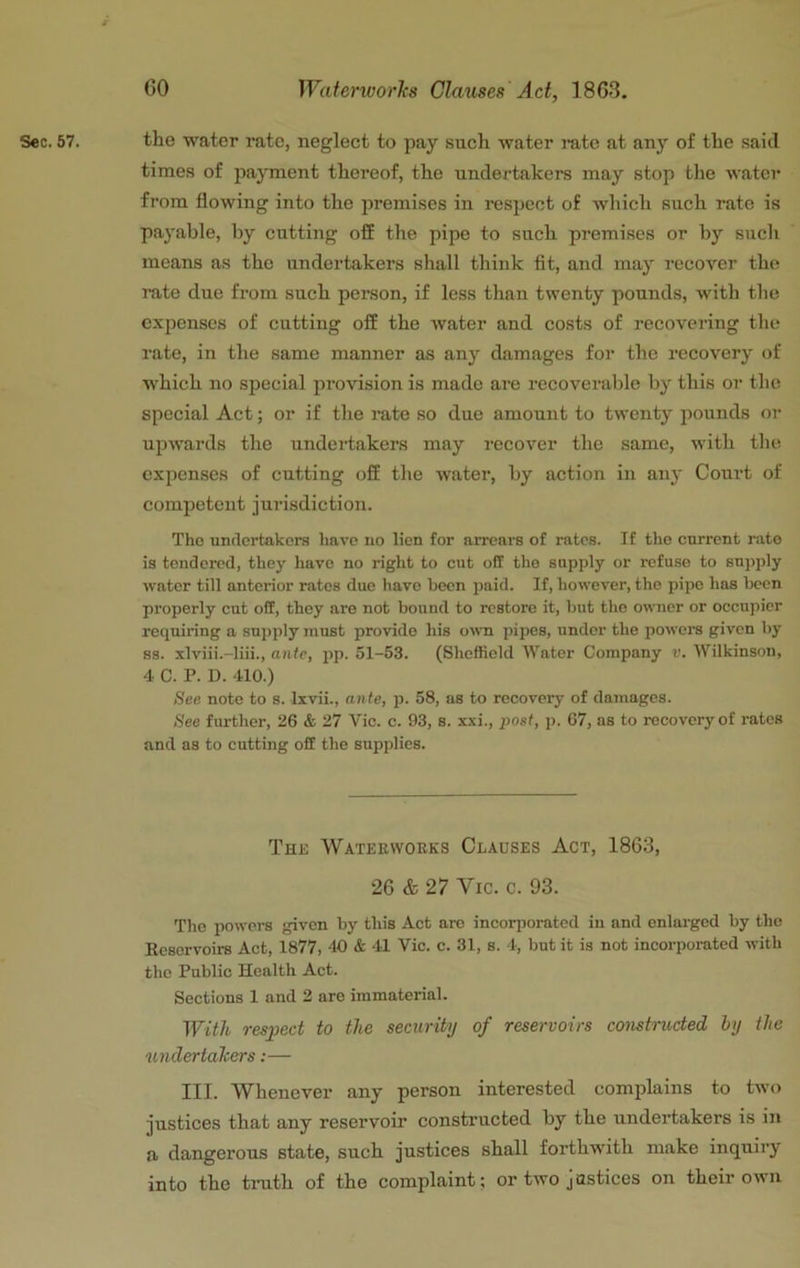 Sec. 57. the water rate, neglect to pay such water rate at any of the saitl times of pa}Tnent thereof, the undertakers may stop the Avatcr from flowing into the premises in respect of which such rate is payable, by cutting off the pipe to such premises or by such means as the undertakers shall think fit, and may recover the i-ate due from such person, if less than twenty pounds, with the expenses of cutting off the water and costs of recovering the rate, in the same manner as any damages for the recovery of which no special provision is made are recoverable by this or tlie special Act; or if the rate so due amount to twenty pounds oi- upwards the undertakers may recover the same, with the expenses of cutting off the water, by action in any Court of competent jurisdiction. The undertakers have uo lien for arrears of rates. If the current rate is tendered, they liavc no right to cut off the supply or refuse to supply water till anterior rates due liave been paid. If, however, the pipe has been properly cut off, they are not bound to restore it, but the owner or occupier requiring a supply must provide his o^ra pipes, under the powers given by S3, xlviii.-liii., ante, pp. 51-53. (Sheffield Water Company v. Wilkinson, 4 C. P. D. 410.) See note to s. Ixvii., ante, p. 58, as to recovery of damages. See further, 26 & 27 Vic. c. 93, s. xxi., post, p. 67, as to recovery of rates and as to cutting off the supplies. The Waterworks Clauses Act, 1863, 26 & 27 Vic. c. 93. The powers given by this Act are incorporated iu and enlarged by the Ecservoirs Act, 1877, 40 & 41 Vic. c. 31, s. 4, but it is not incorporated with the Public Health Act. Sections 1 and 2 are immaterial. With respect to the security of reservoirs constructed by the unclertalcers:— III. Whenever uny person interested complains to two justices that any reservoir constructed by the undertakers is in a dangerous state, such justices shall forthwith make inquiry into the tmth of the complaint; or two justices on their own