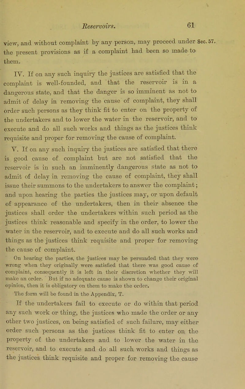 view, and witliout complaint by any person, may proceed under Sec. 57. the present provisions as if a complaint bad been so made to them. IV. If on any sucb inquiry tbe justices are satisfied that tbe complaint is well-founded, and tbat the reservoir is in a dangerous state, and that the danger is so imminent as not to admit of delay in removing the cause of complaint, they shall order such persons as they think fit to enter on the property of the undertakers and to lower the water in the reservoir, and to execute and do all such works and things as the justices think requisite and proper for removing the cause of complaint. V. If on any such inquiry the justices are satisfied that there is good cause of complaint but are not satisfied that the reservoir is in such an imminently dangerous state as not to admit of delay in removing the cause of complaint, they shall issue their summons to the undertakers to answer the complaint; and upon hearing the parties the justices may, or upon default of appearance of the undertakers, then in their absence the justices shall order the undertakers within such period as the justices think reasonable and specify in the order, to lower the water in the reservoir, and to execute and do all such works and things as the justices think requisite and proper for removing the cause of complaint. On hearing the parties, the justices may be persuaded tbat they were wrong when they originally were satisfied that there was good cause of complaint, consequently it is left in their discretion whether they will make an order. But if no adequate cause is shown to change their original opinion, then it is obligatory on them to make the order. The form will be found in the Apjiendix, T. If the undertakers fail to execute or do within that period any such work or thing, the justices who made the order or any other two justices, on being satisfied of such failui’e, may either order such persons as the justices think fit to enter on the pi’operty of the undertakers and to lower the water in the reservoir, and to execute and do all such woi’ks and things as the justices think requisite and pi-oper for removing the cause