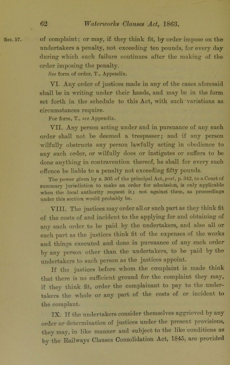 Sec. 57. of complaint; or may, if they think fit, by order impose on the iindertakers a penalty, not exceeding ten pounds, for every day during which such failure continues after the making of the order imposing the penalty. iSee form of order, T., Appendix. VI. Any order of justices made in any of the cases aforesaid shall he in writing under their hands, and may be in the fonn set forth in the schedule to this Act, with such variations as circumstances require. For form, T., see Appendix. VII. Any person acting under and in pursuance of any such order shall not be deemed a trespasser; and if any person wilfully obstructs any person lawfully acting in obedience to any such order, or wilfully does or instigates or suffers to be done anything in contravention thereof, he shall for every such offence be liable to a penalty not exceeding fifty pounds. The power given by s. 305 of the principal Act, posl, p. 312, to a Court of summary jurisdiction to make an order for admission, is only applicable when the local authority request it; not against them, as proceedings imder this section would probably be. VIII. The justices may order all or such part as they think fit of the costs of and incident to the applying for and obtaining of any such order to be paid by the undertakers, and also all or such part as the justices think fit of the expenses of the works and things executed and done in pursuance of any such order by any person other than the undertakei-s, to be paid by the undertakers to such person as the justices appoint. If the justices before whom the complaint is made think that there is no sufficient ground for the complaint they may, if they think fit, order the complainant to pay to the under- takers the whole or any part of the costs of or incident to the complant. IX. If the undertakers consider themselves aggrieved by any order or determination of justices under the present provisions, they may, in like manner and subject to the like conditions as by the Railways Clauses Consolidation Act, 1845, are provided