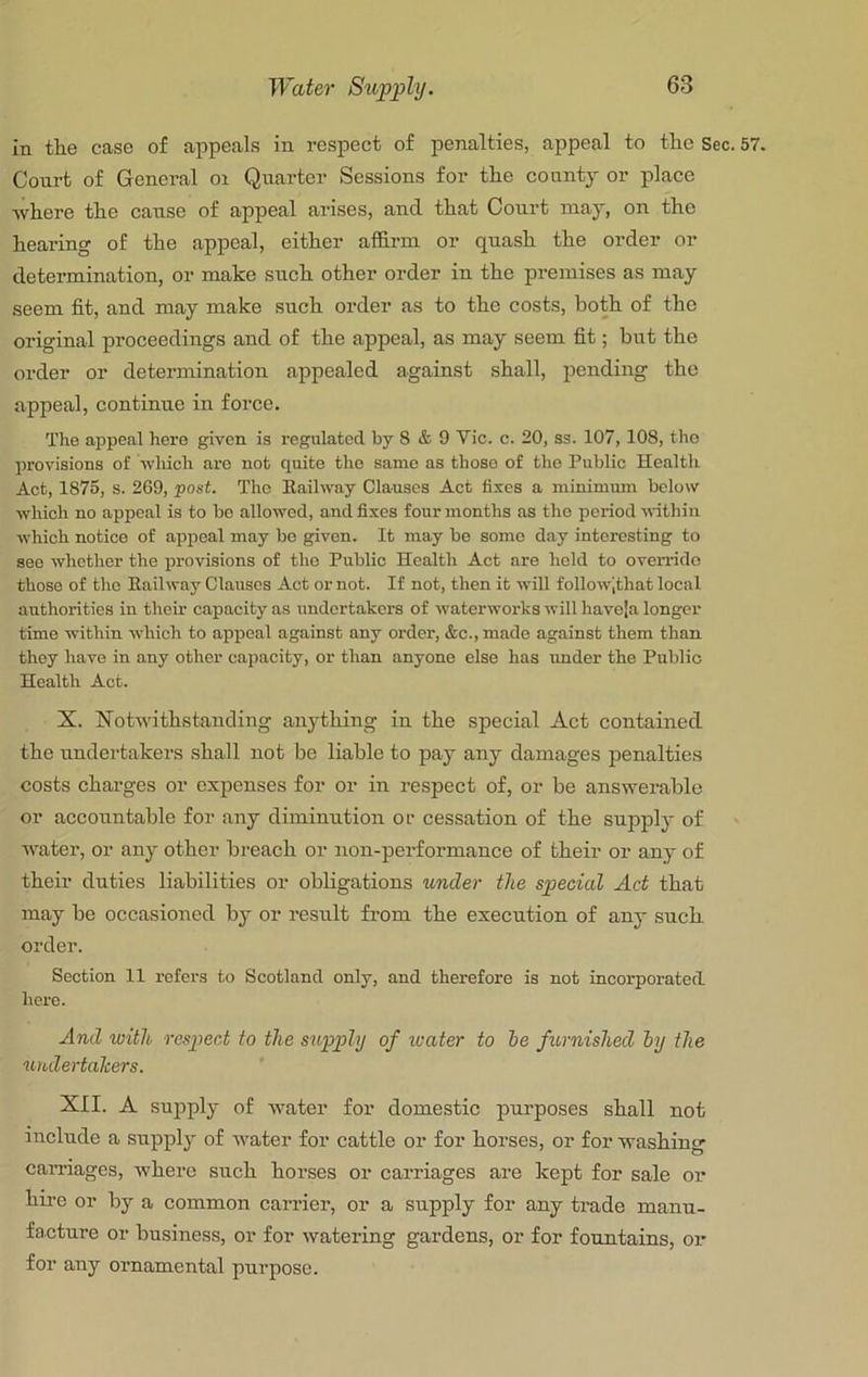 in the case of appeals in respect of penalties, appeal to the Sec. 57. Court of General oi Quarter Sessions for the county or place where the cause of appeal arises, and that Court may, on the heai-ing of the appeal, either affirm or quash the order or determination, or make such other order in the premises as may seem fit, and may make such order as to the costs, both of the original proceedings and of the appeal, as may seem fit; but the order or determination appealed against shall, pending the appeal, continue in force. The appeal here given is regulated by 8 & 9 Vic. c. 20, ss. 107,108, the provisions of wliich are not quite the same as those of the Public Health Act, 1875, s. 269, <post. The Railway Clauses Act fixes a minimum below which no appeal is to be allowed, and fixes four months as the period-within which notice of appeal may be given. It may be some day interesting to see whether the provisions of the Public Health Act are hold to override those of the Railway Clauses Act or not. If not, then it will follow',that local authorities in their capacity as undertakers of waterworks will haveja longer time within which to appeal against any order, &c., made against them than they have in any other capacity, or than anyone else has imder the Public Health Act. X. Xot-withstaucling anjdhing in the special Act contained the undertakers shall not be liable to pay any damages penalties costs chai’ges or expenses for or in respect of, or be answerable or accountable for any diminution or cessation of the supply of water, or any other breach or non-performance of their or any of their duties liabilities or obligations under the special Act that may be occasioned by or result fi-om the execution of any such order. Section 11 refers to Scotland only, and therefore is not incorporated here. And with respect to the supply of ivater to he furnished hy the undertakers. XII. A supply of water for domestic purposes shall not include a supply of water for cattle or for horses, or for washing carnages, where such horses or carriages are kept for sale or hii’G or by a common carrier, or a supply for any trade manu- facture or business, or for watering gardens, or for fountains, or for any ornamental purpose.