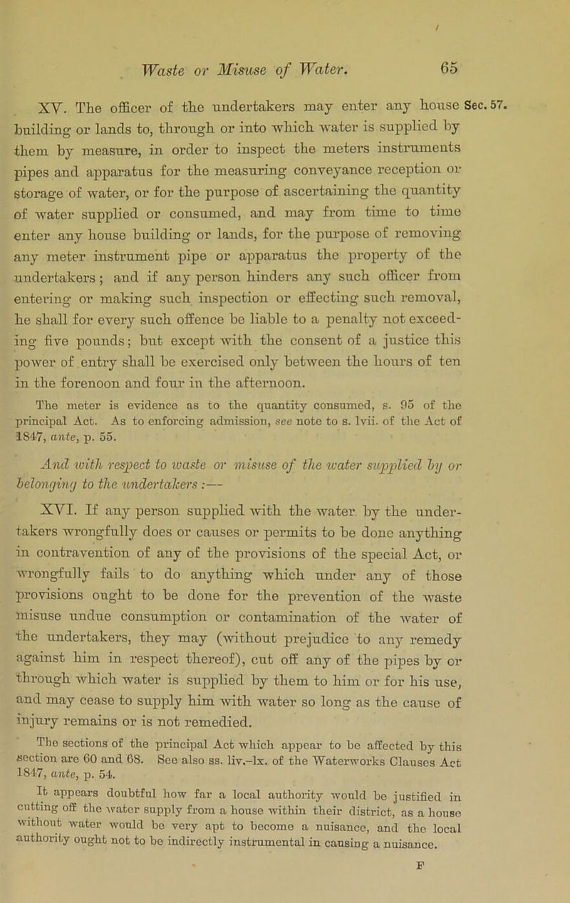 / Waste or Misuse of Water. 65 XV. The officer of the undertakers may enter any house Sec. 57. building or lands to, throngh or into which water is supplied by them by measure, in order to inspect the meters instrnments pipes and apparatus for the measuring conveyance reception or storage of water, or for the purpose of ascertaining the quantity of water supplied or consumed, and may from time to time enter any house building or lands, for the purpose of removing any meter instrument pipe or apparatus the property of the undertakers; and if any person hinders any such officer from entering or making such inspection or effecting such removal, he shall for every such offence be liable to a penalty not exceed- ing five pounds; but except Avith the consent of a justice this power of entry shall be exercised only between the hours of ten in the forenoon and four in the afternoon. The meter is evidence as to the quantity consumed, s. 95 of the principal Act. As to enforcing admission, see note to s. Ivii. of the Act of 1817, ante, p. 55. And ivith respect to luaste or misuse of the water supplied Inj or lelonginfj to the undertahers:— XVI. If any person supplied with the water by the under- takers wrongfully does or causes or permits to be done anything in contravention of any of the provisions of the special Act, or wrongfully fails to do anything which under any of those provisions ought to be done for the prevention of the Avaste misuse undue consumption or contamination of the Avater of the undertakers, they may (Avithout prejudice to any remedy against him in respect thereof), cut off any of the pipes by or through which water is supplied by them to him or for his use, and may cease to supply him Avith water so long as the cause of injury remains or is not remedied. The sections of the principal Act wliich appear to be affected by this section are 60 and 68. See also ss. liv.-lx. of the Waterworks Clauses Act 1847, ante, p. 54. It appears doubtful how far a local authority would bo justified in cutting off the Avater supply from a house Avithin their district, as a house Avithout water would bo very apt to become a nuisance, and the local authority ought not to be indirectly instrumental in causing a nuisance. P