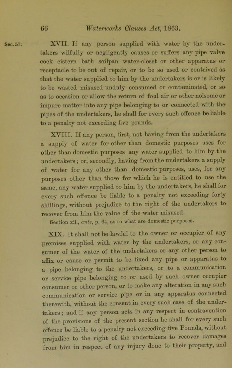 takers wilfully or negligently causes or suffers any pipe valve cock cistern bath soilpan water-closet or other apparatus or receptacle to be out of repair, or to be so used or contrived as that the water supplied to him by the undertakers is or Ls likely to be wasted misused unduly consumed or contaminated, or so- ns to occasion or allow the return of foul air or other noisome or impure matter into any pipe belonging to or connected with the pipes of the undertakera, he shall for every such offence be liable to a jjenalty not exceeding five pounds. XVIII. If any person, first, not having from the undertaken a supply of water for other than domestic purposes uses for other than domestic purposes any water supplied to him by the undertakers; or, secondly, having from the undertakers a supply of water for any other than domestic purposes, uses, for any purpo.ses other than those for which he is entitled to use the same, any w'ater supplied to him by the undertakers, he shall for every such offence be liable to a penalty not exceeding forty shillings, without prejudice to the right of the undertakers to recover from him the value of the water misused. Section xii., antCy p. 64, as to ■what are domestic purposes. XIX. It shall not be lawful to the owner or occupier of any premises supplied with Avater by the undertakers, or any con- sumer of the Avater of the undertakers or any other person to affix or cause or permit to be fixed any pipe or apparatus to a pipe belonging to the undertakers, or to a communication or service pipe belonging to or used by such owner occupier consumer or other person, or to make any alteration in any such communication or service pipe or in any apparatus connected thercAvith, Avithout the consent in every such case of the under- takers ; and if any person acts in any respect in contravention of the provisions of the present section he shall for every such offence be liable to a penalty not exceeding five Pounds, without prejudice to the right of the undertakers to recover damages from him in respect of any injury done to their property, and