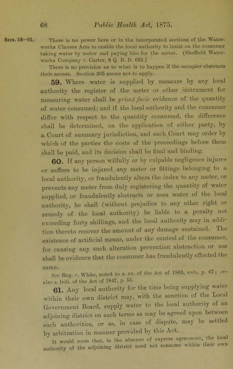 Secs. 58—61, There is no power hero or in the incorporated sections of the Water- works Clauses Acts to enable the local authority to insist on the consumer taking water by meter and paying hire for the meter. (ShoBield Water- works Company v. Carter, 8 Q. B. D. 032.) There is no provision as to what is to happen if the occupier obstructs their access. Section 305 seems not to apply. 59. Where tvater is suj3plied by measure by any local authority the register of the meter or other insti’ument for measuring water shall be privut facie evidence of the quantity of water consumed; and if the local authority and the consumer differ with respect to the quantity consumed, the difference shall be determined, on the application of eithei’ p^arty, by a Court of summary jurisdiction, and such Court may order by which of the parties the costs of the proceedings before them shall be paid, and its decision shall be final and binding. 60. If any person wilfully or by culpable negligence injures or suffers to be injured any meter or fittings belonging to a local authority, or fraudulently alters the index to any meter, or prevents any meter from duly registering the quantity of water supplied, or fraudulently abstracts or uses water of the local authority, he shall (without pn-ejudice to any other right or remedy of the local authority) be liable to a penalty not exceeding forty shillings, and the local authority may in addi- tion thereto recover the amount of any damage sustained. The existence of artificial means, under the control of the consumer, for causing any such alteration prevention absti-action or use shall be evidence that the consumer has fraudulently effected the same. Bee Reg. r. White, noted to s. xx. of the Act of 1863, ante, p. 67; also s. Iviii. of the Act of 1817* p* 61. Any local authority for the time being suppilying water within their own district may, with the sanction of the Local Government Board, supply water to the local authority of an adjoining district on such terms as may be agreed upon between such authorities, or as, in case of dispute, may be settled by arbitration in manner pjrovided by this Act. It would seem that, in the absence of express agreement, the local authority of the adjoining district need not consume within their own