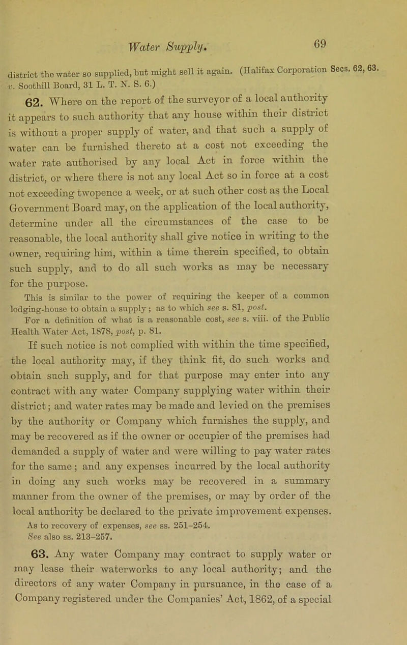 district the water so supplied, hut might sell it again. (Halifax Corporation Secs, ■r. Soothill Boai’d, 31 L. T. N. S. 6.) 62. Where on the report of the surveyor of a local authority it appears to such authority that any house 'within their district is without a proper supply of water, and that such a supply of water can be furnished thereto at a cost not exceeding the water rate authorised by any local Act in force -within the district, or where there is not any local Act so in force at a cost not exceeding twopence a week, or at such other cost as the Iiocal Grovernment 13oard may, on the application of the local authority, determine under’ all the circumstances of the case to be reasonable, the local authority shall give notice in writing to the owner, regniring hini, ivithin a time therein specified, to obtairr such supply, and to do all such works as may be necessary for the purpose. This is similar to tho power of requiring the keeper of a common lodging-house to obtain a supply; as to which see s. 81, post. For a definition of what is a reasonable cost, see s. viii. of the Public Health Water Act, 1878, post, p. 81. If such notice is not complied with within the time specified, the local authority may, if they think fit, do srrch works and obtain such srrpply, and for that purpose may enter into any contract with any water Company supplying water within their district; and water rates may be made and levied on the premises by the authority or Company Avhich furnishes the supply, and may be recovered as if the owner or occupier of the premises had demanded a supply of water and -were willing to pay water rates for the same ; and any expenses incuiTed by the local authority in doing any such works may be recovered in a summary manner from the oAvner of the premises, or may by order of the local authority be declared to the private improvement expenses. As to recovery of expenses, see ss. 251-254. See also ss. 213-257. 63. Any water Company may contract to supply water or may lease theii’ waterworks to any local authority; and the directors of any Avater Company in pursuance, in the case of a Company registered under the Companies’ Act, 1862, of a special