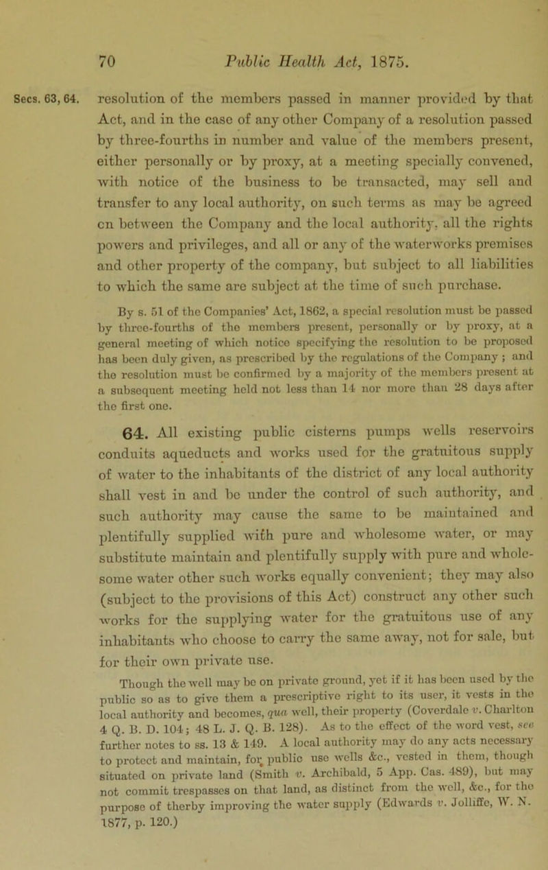 Secs. 63,64. resolution of the membcr.s passed in manner provided by that Act, and in the case of any other Company of a resolution passed by three-fourths in number and value of the members present, either personally or by proxy, at a meeting specially convened, Avith notice of the business to be transacted, may sell and transfer to any local authority, on such terms as may be agreed cn betAveen the Company and the local authority, all the rights poAA'ers and privileges, and all or any of the AvaterAvorks premises and other property of the company, but subject to all liabilities to Avhich the same are subject at the time of such purchase. By s. 51 of the Companies’ Act, 1862, a special resolution must be passed by tlircc-fourtlis of the members present, per.sonal!y or by prox}^, at a general meeting of wliich notice specif jnng the resolution to be proposed has been duly given, ns prescribed by the regulations of the Company ; and the resolution must be confirmed by a majority of the members present at a subsequent meeting held not less than 14 nor more than 28 days after the first one. 64. All existing public cisterns pumps avcIIs reservoirs conduits aqueducts and Avorks used for the gratuitous supply of Avater to the inhabitauts of the district of any local authority shall vest in and be under the control of such authority, and such authority may cause the same to be maiutained and plentifully supplied AA’ifh pure and Avholesome Avater, or may substitute maintain and plentifully supply with pure and AA'holc- some water other such Avorks equally convenient; they may also (subject to the provisions of this Act) construct any other such works for the supplying Avater for the gratuitous use of any inhabitants Avho choose to carry the same away, not for sale, but for their own private use. Though theAvcll may be on private ground, yet if it has been used by tlio public so as to give them a prescriptive right to its user, it vests in the local authority and becomes, qua avcII, their property (Coverdale v. Charlton 4 Q. B. D. 104; 48 L. J. Q. B. 128). As to the effect of the word vest, see further notes to ss. 13 & 149. A local authority may do any acts necessary to protect and maintain, for public use Avclls &c., vested in them, though situated on private land (Smith v. Archibald, o App. Cas. 489), but may not commit trespasses on that land, as distinct from the well, &c., for tho purpose of therby improving the Avatcr supply (Edwards t*. Jolliffe, W. N. 1877, p. 120.)