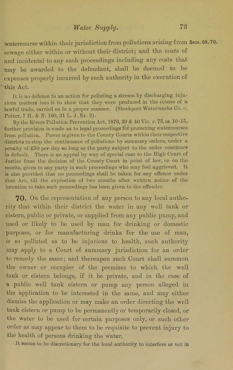 ■watercoursG witliin tlieir jurisdiction from pollutions arising from Secs, sewage either within or without their district; and the costs of and incidental to any such pi’oceedings including any costs that may be awarded to the defendant, shall be deemed to be expenses properly incurred by such authority in the execution of 'this Act. It is no defence to an action for polluting a stream by discharging inju- rious matters into it to show that they were produced in the course of a lawful trade, carried on in a proper manner. (Stockport Waterworks Co. v. Potter, 7 H. & N. 160, 31 L. J. Ex. 0). By the Rivers Pollution Prevention Act, 1876, 39 & 40 Vic. c. 7o, ss. 10-lu, f luther provision is made as to legal proceedings for protecting watercourses from pollution. Power is given to the County Com-ts within their respective districts to stop the continuance of pollutions by summary orders, under a penalty of £50 per day so long as the party subject to the order continues in default. There is an appeal by way of special case to the High Cotut of Justice from the decision of the County Court in point of law, or on tho merits, given to any party in such proceedings who may feel aggrieved. It is also provided that no proceedings shall be taken for any offence under that Act, till tho expiration of two months after written notice of the intention to take such proceedings has been given to the offender. 70. On the representation of any person to any local autho- rity that within their district the water in any well tank or cistern, public or private, or supplied from any public pump, and used or likely to be used by man for drinking or domestic purposes, or for manufacturing drinks for the use of man, is so polluted as to he injurious to health, such authority may apply to a Court of summary jui’isdiction for an order to remedy the same; and thereupon such Court shall summon the owner or occupier of the premises to which the w^ell tank or cistern belongs, if it he private, and in the case of a public well tank cistern or pump any person alleged in the application to be interested in the same, and may either dismiss the application or may make an order directing the well tank cistern or pump to be permanently or temporarily closed, or the water to he used for cez'tain piu’poses only, or such other order as may appear to them to be requisite to prevent injury to the health of persons drinking the water. It seems to bo discretionary for the local authority to interfere or not in