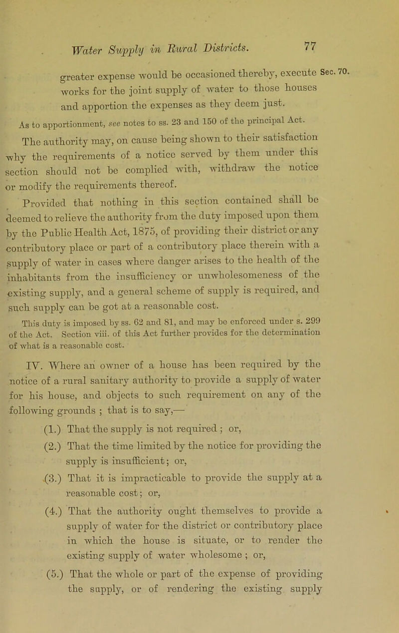greater expense would be occasioned thereby, execute Sec. 70, works for the joint supply of water to those houses and apportion the expenses as they deem just. As to apportionment, see notes to ss. 23 and 150 of the principal Act. The authority may, on cause being shown to their satisfaction why the requirements of a notice served by them under this section should not be complied Avith, AvithdraAV the notice or modify the requirements thereof. Provided that nothing in this section contained shall be deemed to relieve the authority from the duty imposed upon them by the Public Health Act, 1875, of providing their district or any contributory place or part of a contributory place therein Avith a supply of water iu cases Avhere danger arises to the health of the inhabitants from the insufficiency or unwholesomeness of the existing supply, and a general scheme of snpply is required, and such supply can be got at a reasonable cost. This duty is imposed by ss. 62 and 81, and may bo enforced under s. 299 of the Act. Section viii. of this Act further provides for the determination of what is a reasonable cost. IV. Where an oAvner of a honse has been required by the notice of a rural sanitary authority to provide a supply of Avater for his house, and objects to such requirement on any of the folloAving grounds ; that is to say,— (1.) That the snpply is not required ; or, (2.) That the time limited by the notice for providing the supply is iusufficient; or, .(3.) That it is impracticable to provide the supply at a reasonable cost; or, (4.) That the authority ought themselves to provide a supply of water for the district or contributory place iu Avhich the house is situate, or to render the existing supply of water wholesome ; or, (5.) That the Avhole or part of the expense of providing the supply, or of rendering the existing supply