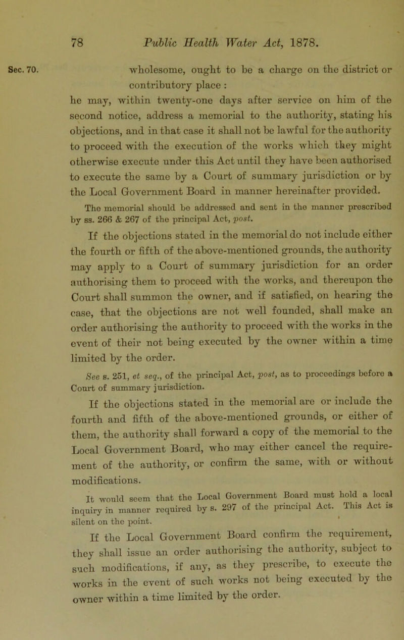 Sec. 70. wholesome, ought to be a charge on the district or contributory place : he may, within twenty-one days after service on him of the second notice, address a memorial to the authority, stating his objections, and in that case it shall not be lawful for the authority to proceed with the execution of the works which they might otherwise execute under this Act until they have been authorised to execute the same by a Court of summary jurisdiction or by the Local Government Board in manner hereinafter provided. The memorial should bo addressed and sent in the manner prescribed by S3. 266 & 267 of the principal Act, post. If the objections stated in the memorial do not include either the fourth or fifth of the above-mentioned grounds, the authoiity may apply to a Court of summary jurisdiction for an order authorising them to proceed with the works, and therenpon the Court shall summon the owner, and if satisfied, on hearing the case, that the objections are not well founded, shall make an order authorising the authority to proceed with the works in the event of their not being executed by the owner within a time limited by the order. See s. 251, et seq., of the principal Act, post, as to proceedings before a Court of summary jurisdiction. If the objections stated in the memorial are or include the fourth and fifth of the above-mentioned grounds, or either of them, the authority shall forward a copy of the memorial to the Local Government Board, who may either cancel the require- ment of the authority, or confirm the same, with or without modifications. It would seem that the Local Government Board must hold a local inquiry in manner required by 8. 297 of the principal Act. This Act is silent on the point. If the Local Government Board confirm the requirement, they shall issue an order authorising the authority, subject to such modifications, if any, as they prescribe, to execute tho works in the event of such works not being executed by the owner within a time limited by the order.