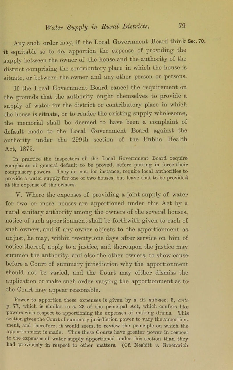 Any sticli order may, if the Local Government Board think Sec. 70. it equitable so to do, apportion the expense of providing the supply between the owner of the house and the authority of the district comprising the contributory place in which the house is situate, or between the owner and any other person or persons. If the Local Government Board cancel the requirement on the grounds that the authority ought themselves to provide a supply of water for the district or contributory place in which the house is situate, or to render the existing supply wholesome, the memorial shall be deemed to have been a complaint of default made to the Local Government Board against the authority under the 299th section of the Public Health Act, 1875. In practice the inspectors of the Local Govomnient Board require complaints of general default to bo proved, before putting in force their compulsory powers. They do not, for instance, require local authorities to provide a water supply for one or two houses, but leave that to be provided at the expense of the owners. V. Where the expenses of providing a joint supply of water for two or more houses are apportioned under this Act by a rural sanitary authority among the owners of the several houses, notice of such apportionment shall be forthwith given to each of such owners, and if any owner objects to the apportionment as unjust, he may, within twenty-one days after service on him of notice thei’eof, apply to a justice, and thereupon the justice may summon the authority, and also the other owners, to show cause before a Court of summaiy jui’isdiction why the apportionment .should not be varied, and the Court may either dismiss the application or make such order varying the apportionment as to the Court may appear reasonable. Power to apportion these expenses is given by s. iii. sub-sec. 5, ante p. 77, which is similar to s. 23 of the principal Act, w'hich confers like powers with respect to apportioning the expenses of making drains. This section gives the Court of summary jurisdiction power to vary the apportion- ment, and therefore, it would seem, to review the principle on which tho apportionment is made. Thus these Courts have greater power in respect to the expenses of water supply apportioned tmder this section than they had previously in respect to other matters. (Cf. Nesbitt v. Greenwich