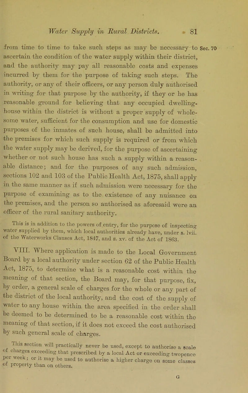 from time to time to take sucli steps as may be necessary to Sec. 70 ivscertain tbe condition of tbe water supply within their district, and the aiithority may pay all reasonable costs and expenses incuiTed by them for the purpose of taking such steps. The authority, or any of their officers, or any person duly authorised in wilting for that purpose by the authority, if they or he has reasonable gi-ound for believing that any occupied dwelling- house within the district is without a proper supply of whole- some water, sufficient for the consumption and use for domestic purposes of the inmates of such house, shall be admitted into the premises for which such supply is required or from which the water supply may be derived, for the purpose of ascertaining whether or not such house has such a supply within a reason- able distance; and for the purposes of auy such admission, sections 102 and 103 of the Public Health Act, 1875, shall apply in the same manner as if such admission were necessary for the purpose of examining as to the existence of any nuisance on the premises, and the person so authorised as aforesaid were an officer of the rural sanitary authority. Tin's is in addition to the powers of entry, for the purpose of inspecting water supplied by them, which loeal authorities already have, under s. Ivii. of the 'Watonvorks Clauses Act, 1847, and s. xv. of the Act of 1863. VIII. Where application i.s made to the Local Government Board by a local authority under section 62 of the Public Health Act, 1875, to determine what is a reasonable cost within the meaning of that section, the Board may, for that purpose, fix, by order, a general scale of charges for the whole or any part of the district of the local authority, and the cost of the supply of water to any house within the area specified in the order shall be deemed to be determined to be a reasonable cost within the meaning of that section, if it does not exceed the cost authorised by such general scale of charges. riiis section will practically never be used, except to authorise a scale ot charges exceeding that prescribed by a local Act or exceeding twopence pel week; or it may bo used to authorise a higher charge on some classes ot property than on others.