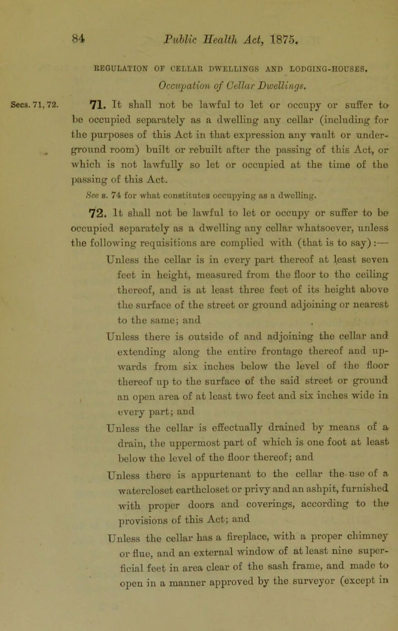 EEGULATION OF CELLAR DWELLINGS AND LODGING-HOUSES. Occu])ation of Cellar Dwellings, Secs. 71,72. 71. It shall not be lawful to let or oceupy or suffer to he occupied separately as a dwelling any cellar (including for the purposes of this Act in that expression any rault or under- , ground room) built or rebuilt after the passing of this Act, or w'hich is not lawfully so let or occupied at the time of the j>assing of this Act. See 8. 74 for what constitutes occupying as a dwelling. 72. It shall not be lawful to let or occupy or suffer to be occupied separately as a dwelling any cellar whatsoever, unless the following requisitions are complied with (that is to say) :— Unless the cellar is in every part thereof at (east seven feet in height, measured from the floor to the ceiling thereof, and is at least three feet of its height above the surface of the street or ground adjoining or nearest to the same; and Unless there is outside of and adjoining the cellar and extending along the entire frontage thereof and up- wards from six inches below the level of the floor thereof up to the surface of the said street or ground , an open area of at least two feet and six inches wide in every part; and Unless the cellar is effectually drained by means of a drain, the uppermost part of which is one foot at least below the level of the floor thereof; and Unless there is appurtenant to the cellar the-use of a watercloset earthcloset or privy and an ashpit, furnished with proper doors and coverings, according to the provisions of this Act; and Unless the cellar has a fireplace, -with a proper chimney or flue, and an external -window of at least nine super- ficial feet in area clear of the sash frame, and made to open in a mannei' approved by the surveyor (except in