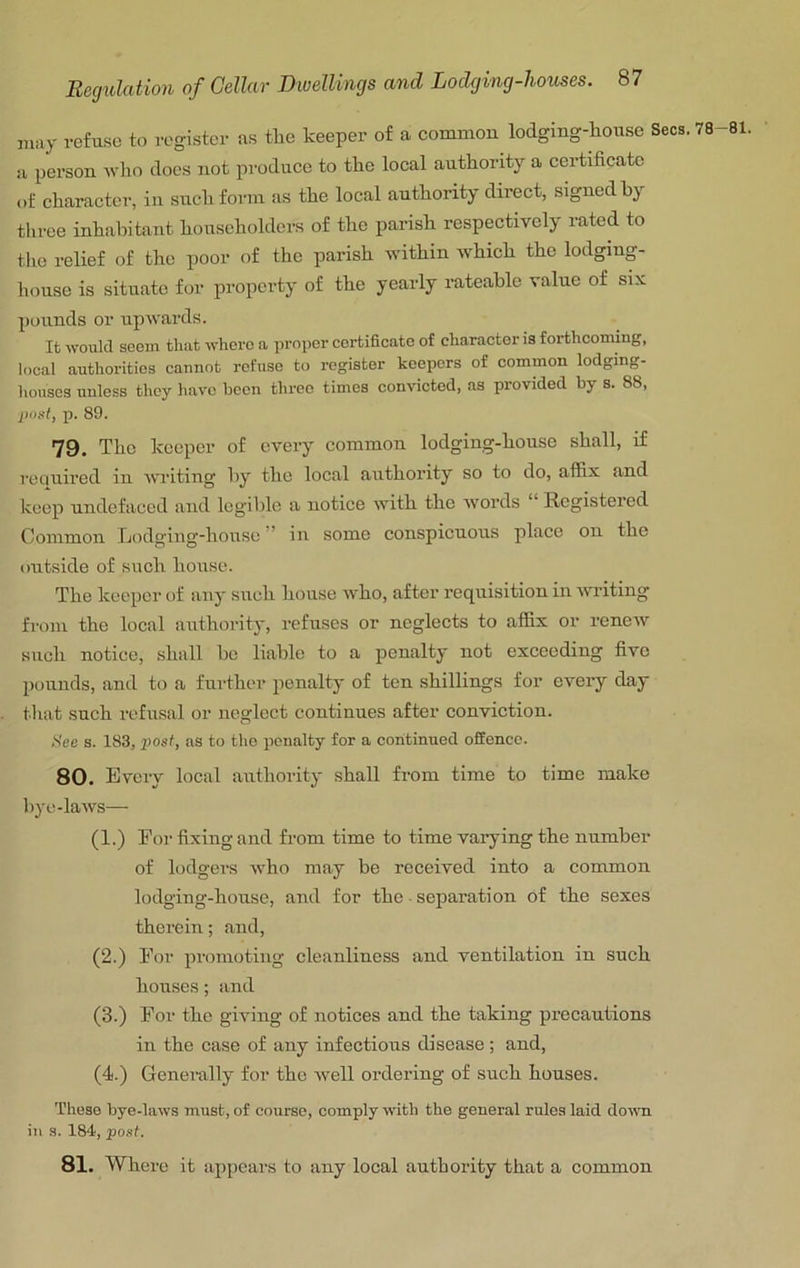may refuse to register as the keeper of a common lodging-house Secs. 78 a person who does not produce to the local authority a certificate of character, in such form as the local authority direct, signed hy tliree inhabitant householders of the parish respectively rated to the relief of the poor of the parish within which the lodging- liouse is situate for property of the yearly rateable value of six pounds or upwards. It would seem that where a proper certificate of character is forthcoming, local authorities cannot refuse to register keepers of common lodging- houses unless they have been three times convicted, as provided by s. 88, post, p. 89. 79. The keeper of every common lodging-house shall, if reciuired in wi’iting hy the local authority so to do, affix and Iceep undefaced and legible a notiee with the words “ Registered Common Lodging-house ’ in some conspicuous place on the outside of such house. The keeper of any such liouse who, after requisition in writing from the local authority, refuses or neglects to affix or reneiv such notice, shall he liable to a penalty not exceeding five pounds, and to a further penalty of ten shillings for every day tliat such refusal or neglect continues after conviction. Hcc s. 183, posf, as to the penalty for a continued offence. 80. Every local authority shall from time to time make Irye-laws— (1.) For fixing and from time to time varying the number of lodgers who may be received into a common lodging-house, and for the ■ separation of the sexes therein; and, (2.) For promoting cleanliness and ventilation in such houses; and (3.) For the giving of notices and the taking precautions in the case of any infectious disease; and, (4.) Generally for the well ordering of such houses. These bye-laws must, of course, comply with the general rules laid down in s. 184, 'post. 81. Where it appears to any local authority that a common