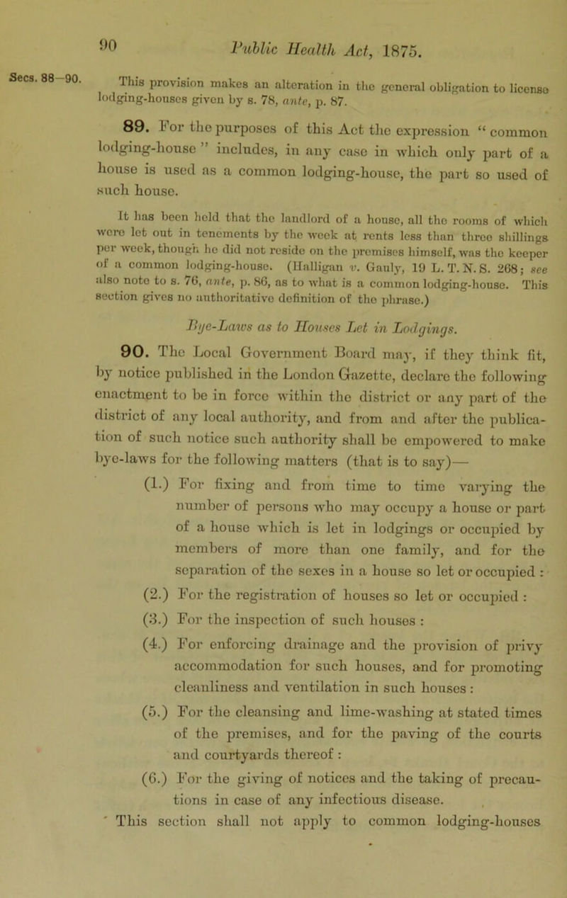 J>0 This provision makes an alteration in the f'cnoi-al obligation to license lodging-houses given by s. 78, ante, p. 87. 89. For the purposes of this Act tlic expression “common lodging-liouse includes, in any case in which only part of a house is used as a common lodging-house, the part so used of such house. It lias been licld that the landlord of a house, all the rooms of which were let out in tenements by the w'ook at rents less than throe shillings per week, though ho did not reside on the premises himself, was tho keeper of a common lodging-house, (llalligan v. Gaulj', 19 L. T. N. S. 268; see also note to s. 76, ante, p. 86, as to what is a common lodging-house. This section gives no authoritative definition of tho jihrase.) T>i/e-Laws as to Houses Let in Lodgings. 90. The Local Government Board may, if they think lit, by notice j^nbli-shed iri the London Gazette, declare the following enactment to be in force within the district or any part of the district of any local authority, and from and after the publica- tion of such notice such authority shall bo empowered to make bye-laws for the following matters (that is to say)— (1.) For fixing and from time to time varying the number of persons who may occupy a house or part of a house ■which is let in lodgings or occujned by members of more than one family, and for the separation of the sexes in a house so let or occupied : (2.) For the registration of houses so let or occupied : (3.) For the inspection of such houses : (4.) For enforcing drainage and the provision of privy accommodation for such houses, and for jjromoting cleanliness and ventilation in such houses : (5.) For tho cleansing and lime-washing at stated times of the premises, and for tho paving of the courts and courtyards thereof: (G.) For the giving of notices and the taking of precau- tions in case of any infectious disease. ' This section shall not apply to common lodging-houses
