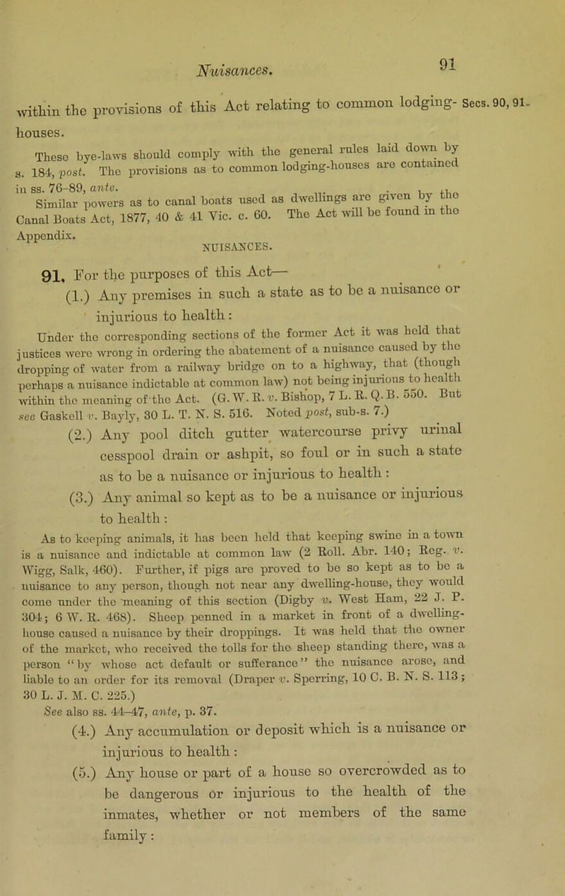 mtliin the provisions of this Act relating to common lodging- Secs. 90,91. houses. These bye-laws should comply with tho general rules laid down by s. 184, iJost. The provisions as to common lodging-houses aro contained ill ss. 76-89, ante. _ • i n „ Similar powers as to canal boats used as dwellings aro given by tho Canal Boats Aet, 1877, 40 & 41 Vic. c. 60. Tho Aot wll be found in tho Appendix. NUISANCES. 91, For the purposes of this Act— (1.) Any premises in such a state as to he a nuisance or injurious to health: Under tho corresponding sections of tho former Act it was hold that justices were wrong in ordering the abatement of a nuisance caused by tho dropping of water from a railway bridge on to a highway, that (though perhaps a nuisance indictable at common law) not being injunous m health within the moaning of the Act. (G. W. K. v. Bishop, 7 L. B. Q. B. 550. But sea Gaskoll r. Bayly, 30 L. T. N. S. 516. Noted post, sub-s. 7.) (2.) Any pool ditch gutter watercourse privy urinal cesspool drain or ashpit, so foul or in such a state as to be a nuisance or injurious to health: (3.) Any animal so kept as to be a nuisance or injurious to health: As to keeping animals, it has been held that keeping swine in a town is a nuisance and indictable at common law (2 Boll. Abr. 140; Beg., v. Wigg, Salk, 4-60). Fui-thor, if pigs aro proved to bo so kept as to bo a nuisance to any person, though not near any dweUing-houso, they would come under tho meaning of this section (Digby v. West Ham, 22 J. P. 304.; 6 W. 11. 468). Sheep penned in a market in front of a dwclling- houso caused a nuisance by their droppings. It was held that tho owner of the market, who received tho tolls for tho sheop standing there, was a person “by whose act default or sufferance” tho nuisance arose, and liable to an order for its I'emoval (Draper v. Sperring, 10 0. B. N. S. 113; 30 L. J. M. C. 225.) See also ss. 44-47, ante, p. 37. (4.) Any accumulation, or deposit wkich is a nuisance or injurious to health: (5.) Any house or part of a house so overcrowded as to be dangerous or injurious to the health of the inmates, whether or not members of the same family: