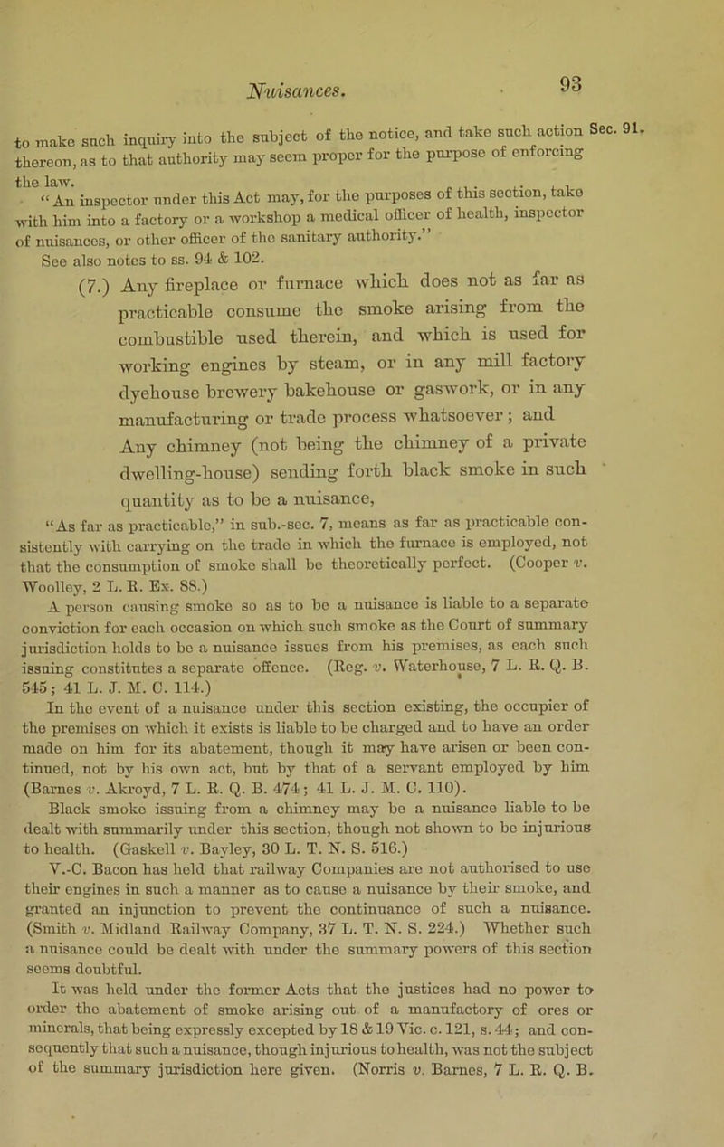 to make such inquii7 into the subject of the notice, and take such action Sec. 91, thereon, as to that authority may seem proper for the purpose of enforcing the law. , “An inspector under this Act may, for the purposes of this section, take with him into a factoiy or a workshop a medical ofheer of health, inspector of nuisances, or other officer of the sanitary authority. See also notes to ss. 94 & 102. (7.) Any fireplace or fmaiace wliicli does not as far as practicable consume the smoke arising from tbe combustible used tberein, and ■wbicli is used for ■working engines by steam, or in any mill factory dyebouse brewery bakebouse or gaswork, or in any manufacturing or trade process whatsoever; and Any cbimney (not being tbe cbimney of a private dwelling-bouse) sending forth black smoke in such quantity as to be a nuisance, “As far as iiracticable,“ in sub.-sec. 7, means as far as practicable con- sistently with carrying on the trade in which the furnace is employed, not that the consumption of smoko shall bo theoretically perfect. (Cooper v. Woolley, 2 L. B. Ex. 88.) A person causing smoko so as to bo a nuisance is liable to a separate conduction for each occasion on which such smoke as the Court of summary jurisdiction holds to bo a nuisance issues from his premises, as each such issuing constitutes a separate offence. (Beg. v. Waterhouse, 7 L. B. Q. B. 545 ; 41 L. J. M. C. 114.) In the event of a nuisance under this section existing, the occupier of the promises on which it exists is liable to bo charged and to have an order made on him for its abatement, though it may have arisen or boon con- tinued, not by his own act, but by that of a servant employed by him (Barnes v. Akroyd, 7 L. B. Q. B. 474; 41 L. J. M. C. 110). Black smoko issuing from a chimney may bo a nuisance liable to bo dealt ■with summarily under this section, though not sho^svn to be injurious to health. (Gaskell v. Bayley, 30 L. T. N. S. 516.) V.-C. Bacon has held that railway Companies are not authorised to use their engines in such a manner as to cause a nuisance by their smoke, and granted an injunction to prevent the continuance of such a nuisance. (Smith V. Midland Bailway Company, 37 L. T. N. S. 224.) Whether such a nuisance could bo dealt with under the summary powers of this section seems doubtful. It was held under the former Acts that the justices had no power to order the abatement of smoko arising out of a manufactory of ores or minerals, that heing expressly excepted by 18 & 19 Vic. c. 121, s. 44.; and con- sequently that such a nuisance, though injurious to health, was not the subject of the summary jurisdiction hero given. (Norris v. Barnes, 7 L. B. Q. B.