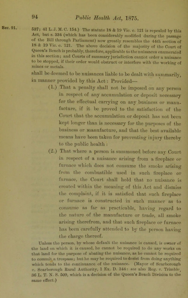 1)4 537; 41 L. J. M. C. 154.) The statute 18 & 19 Vic. c. 121 is repealed by this Act, but 8. 334 (which has been considerably modified dnrin the passage of the Bill through Parliament) now greatly resembles the 44th section of 18 & 19 Vic. c. 121. Tho above decision of the majority of the Court of Queen a Bench is probably, therefore, applicable to tho nuisances enumerated in this section; and Courts of summary jurisdiction cannot order a nuisance to bo stopped, if their order would obstruct or interfere with tho working of mines or metals. shall bo deemed to be nuisances liable to be dealt with summarily, in manner provided by this Act: Provided— (1.) That a penalty shall not be imposed on any person in respect of any accumulation or deposit necessary for the effectual carrying on any business or manu- facture, if it Ixj proved to the satisfaction of the Court that the accumulation or deposit has not been kept longer than is neces.sary for tho purposes of the business or manufacture, and that the best available means have lieen taken for preventing injury thereby to the public health : (2.) That Avhere a person is summoned before any Court in respect of a nuisance arising from a tirejdace or furnace Avhicli does not consume the smoke arisiiur from the combustible used in such fireplace or furnace, tho Court shall hold that no nuisance is created Avithin the meaning of this Act and dismiss the complaint, if it is satisfied that such fireplace or furnace is constructed in such manner as to consume as far as practicable, liaA'ing regard to the nature of the manufaetui-e or trade, all smoke arising therefrom, and that such fireplace or furnace has been carefully attended to by the person having the charge thereof. Unless tho person, by whoso default the nuisance is caused, is earner of the land on which it is caused, ho cannot be required to do any Avorks on that land for tho ])urpose of abating the nuisance, as ho cannot bo required to commit, a trespass ; but he may bo required to desist from doing anything which tends to the continuance of tho nuisance. (Mayor of Scarborough r. Scarborough Bural Authority, 1 Ex. D. 341-: see also Reg. v. Trimble, 36 L. T. N. S. 509, which is a decision of the Queen’s Bench Division to tho same effect.)