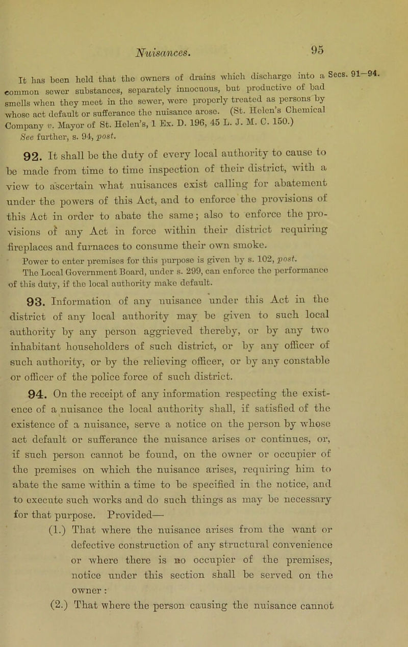 It lias boon held that the owners of drains which discharge into a Sees, common sower substances, separately innocuous, but productive of bad smells when they meet in the sower, wore properly treated as persons by whose act default or suSoranco the nuisance arose. (St. Helen’s Chemical Company v. Mayor of St. Helen’s, 1 Ex. D. 19d, 45 L. J. M. C. loO.) See further, s. 94, post. 92. It shall be the duty of every local authority to cause to he made from time to time inspection of their district, v ith a view to ascertain what nuisances exist calling for abatement under the powers of this Act, and to enforce the provisions of this Act in order to abate the same; also to enforce the pro- visions oi any Act in force within their district requiring fireplaces and fuimaces to consume their own smoke. Power to enter premises for this purpose is given by s. 102, post. The Local Government Board, under s. 299, can enforce the performance of this duty, if tho local authority make default. 93. Information of any tmisance under this Act in the district of any local authority may be given to such local authority by any person aggrieved thereby, or by any two inhabitant householders of such district, or by any ofiicer of such authority, or by the relieving officer, or by any constable or officer of the police force of such district. 94. On the receipt of any information respecting the exist- ence of a nuisance tho local authority shall, if satisfied of the existence of a nuisance, serve a notice on the person by whose act default or sufferance the nuisance arises or continues, or, if such person cannot be found, on the owner or oecupier of the premises on whieh the nuisance arises, requiring him to abate the same within a time to be speeified in the notice, and to execute such works and do such things as may be necessary for that purpose. Provided— (1.) That where the nuisanee arises from the want or defective construction of any structural convenience or where there is no occupier of the premises, notice under this section shall be served on the owner: (2.) That where the person causing the nuisance cannot