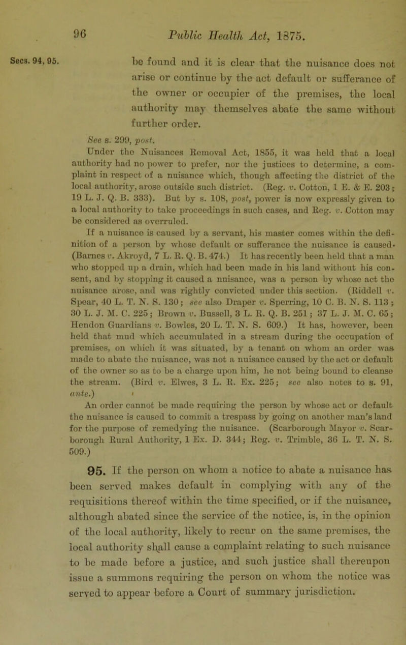 1)0 found and it is clear that the nuisance does not arise or continue l)y the act default or sufferance of the owner or occujjier of the premises, the local authority may themselves abate the same without further order. See s. 29‘J, pout. Under the Nuisances llomoval Act, 1855, it was lield that a local authority had no ])ower to prefer, nor the justices to determine, a com- plaint in respect of a nuisance which, though affecting the district of the local authority, arose outside such district. (Bog. v. Cotton, 1 E. & B. 203; 19 L. J. Q. B. 333). But by s. 108, post, power is now o.'cpressly given to a local authority to take proceedings in such cases, and Bog. v. Cotton may bo considered as overruled. If a nuisance is caused by a servant, his master comes within the defi- nition of a person by whose default or sufferance the nuisance is caused* (Bames r. Akroyd, 7 L. K. Q. B. 471.) It has recently been held that a man who stopped up a drain, which had been made in his land without his con- sent, and b}- stopj)ing it caused a nuisance, was a person by whoso act the nuisance arose, and was rightly convicted under this section. (Riddell v. Spear, 40 L. T. N. S. 130; see also Draiier v. Sperring, 10 C. B. N. 8. 113 ; .30 L. J. M. C. 225; Bro\\m v. Bussell, 3 L. R. Q. B. 251; 37 L. J. M. C. G5; Hendon Guardians v. Bowles, 20 L. T. N. S. 609.) It has, however, been held that mud Avhich accumulated in a stream during the occupation of premises, on which it was situated, by a tenant on whom an order was mode to abate the nuisance, was not a nuisance caused by the act or default of the owner so ns to bo a charge upon him, ho not being bound to cleanse the stream. (Bird v. Elwes, 3 L. R. Ex. 225; see also notes to s. 91, tinte.) I An order cannot bo made requiring the pereon by whoso act or default the nuisance is caused to commit a trespass by going on another man’s land for the purpose of remedying the nuisance. (Scarborough Mayor v. Scar- borough Rural Authority, 1 Ex. D. 344; Reg. v. Trimble, 36 L. T. N. S. 509.) 95. If the person on whom u notice to abate a nuisance bas. been served makes default in complying with any of the i-cquisitious thereof within the time specified, or if the nuisance^ although abated since the service of the notice, is, in the opinion of the local authority, likely to recur on the same premises, the local authority shall cause a complaint relating to such nuisance to be made before a justice, and such justice shall thereupon issue a summons requiring the person on whom the notice was served to appear before a Court of summary jurisdiction.